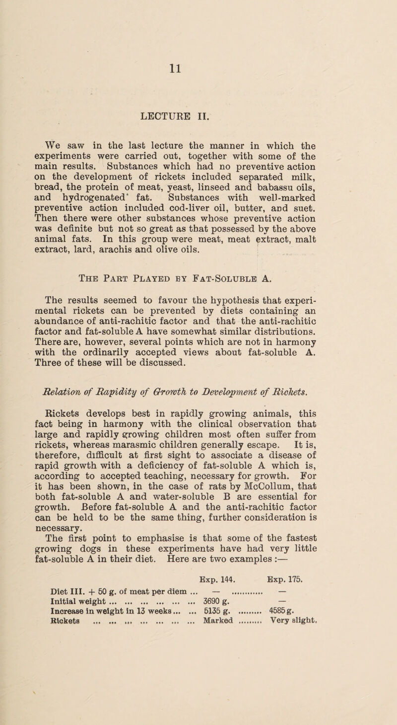 LECTURE II. We saw in the last lecture the manner in which the experiments were carried out, together with some of the main results. Substances which had no preventive action on the development of rickets included separated milk, bread, the protein of meat, yeast, linseed and babassu oils, and hydrogenated5 fat. Substances with well-marked preventive action included cod-liver oil, butter, and suet. Then there were other substances whose preventive action was definite but not so great as that possessed by the above animal fats. In this group were meat, meat extract, malt extract, lard, arachis and olive oils. The Part Played by Fat-Soluble A. The results seemed to favour the hypothesis that experi¬ mental rickets can be prevented by diets containing an abundance of anti-rachitic factor and that the anti-rachitic factor and fat-soluble A have somewhat similar distributions. There are, however, several points which are not in harmony with the ordinarily accepted views about fat-soluble A. Three of these will be discussed. Relation of Rapidity of Growth to Development of Rickets. Rickets develops best in rapidly growing animals, this fact being in harmony with the clinical observation that large and rapidly growing children most often suffer from rickets, whereas marasmic children generally escape. It is, therefore, difficult at first sight to associate a disease of rapid growth with a deficiency of fat-soluble A which is, according to accepted teaching, necessary for growth. For it has been shown, in the case of rats by McCollum, that both fat-soluble A and water-soluble B are essential for growth. Before fat-soluble A and the anti-rachitic factor can be held to be the same thing, further consideration is necessary. The first point to emphasise is that some of the fastest growing dogs in these experiments have had very little fat-soluble A in their diet. Here are two examples :— Exp. 144. Exp. 175. Diet III. + 50 g. of meat per diem ... — — Initial weight. 3690 g. — Increase in weight in 13 weeks. 5135 g. 4585 g. Rickets ... .... Marked . Very slight.