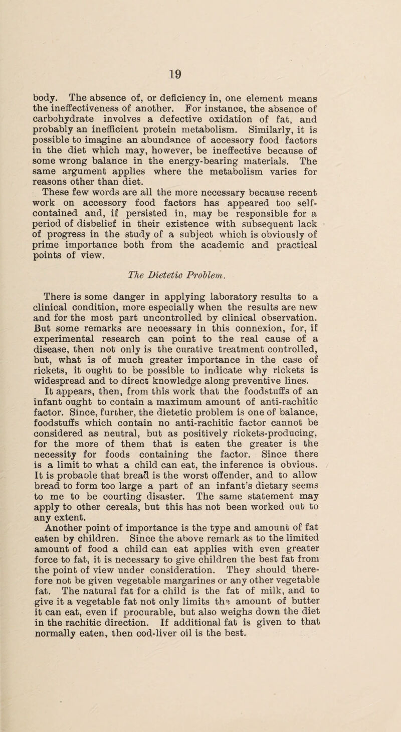 body. The absence of, or deficiency in, one element means the ineffectiveness of another. For instance, the absence of carbohydrate involves a defective oxidation of fat, and probably an inefficient protein metabolism. Similarly, it is possible to imagine an abundance of accessory food factors in the diet which may, however, be ineffective because of some wrong balance in the energy-bearing materials. The same argument applies where the metabolism varies for reasons other than diet. These few words are all the more necessary because recent work on accessory food factors has appeared too self- contained and, if persisted in, may be responsible for a period of disbelief in their existence with subsequent lack of progress in the study of a subject which is obviously of prime importance both from the academic and practical points of view. The Dietetic Problem. There is some danger in applying laboratory results to a clinical condition, more especially when the results are new and for the most part uncontrolled by clinical observation. But some remarks are necessary in this connexion, for, if experimental research can point to the real cause of a disease, then not only is the curative treatment controlled, but, what is of much greater importance in the case of rickets, it ought to be possible to indicate why rickets is widespread and to direct knowledge along preventive lines. It appears, then, from this work that the foodstuffs of an infant ought to contain a maximum amount of anti-rachitic factor. Since, further, the dietetic problem is one of balance, foodstuffs which contain no anti-rachitic factor cannot be considered as neutral, but as positively rickets-producing, for the more of them that is eaten the greater is the necessity for foods containing the factor. Since there is a limit to what a child can eat, the inference is obvious. It is probaole that bread is the worst offender, and to allow bread to form too large a part of an infant’s dietary seems to me to be courting disaster. The same statement may apply to other cereals, but this has not been worked out to any extent. Another point of importance is the type and amount of fat eaten by children. Since the above remark as to the limited amount of food a child can eat applies with even greater force to fat, it is necessary to give children the best fat from the point of view under consideration. They should there¬ fore not be given vegetable margarines or any other vegetable fat. The natural fat for a child is the fat of milk, and to give it a vegetable fat not only limits th°, amount of butter it can eat, even if procurable, but also weighs down the diet in the rachitic direction. If additional fat is given to that normally eaten, then cod-liver oil is the best.