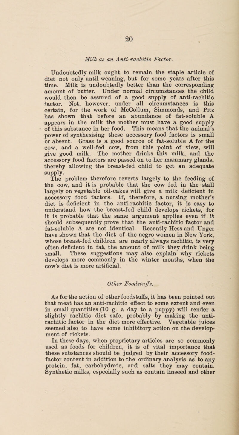 MVli as an Anti-rachitic Factor. Undoubtedly milk ought to remain the staple article of diet not only until weaning, but for some years after this time. Milk is undoubtedly better than the corresponding amount of butter. Under normal circumstances the child would then be assured of a good supply of anti-rachitic factor. Not, however, under all circumstances is this certain, for the work of McCollum, Simmonds, and Pitz has shown that before an abundance of fat-soluble A appears in the milk the mother must have a good supply of this substance in her food. This means that the animal’s power of synthesising these accessory food factors is small or absent. Grass is a good source of fat-soluble A for the cow, and a well-fed cow, from this point of view, will give good milk. The mother drinks this milk, and the accessory food factors are passed on to her mammary glands, thereby allowing the breast-fed child to get an adequate supply. The problem therefore reverts largely to the feeding of the cow, and it is probable that the cow fed in the stall largely on vegetable oil-cakes will give a milk deficient in accessory food factors. If, therefore, a nursing mother’s diet is deficient in the anti-rachitic factor, it is easy to understand how the breast-fed child develops rickets, for it is probable that the same argument applies even if it should subsequently prove that the anti-rachitic factor and fat-soluble A are not identical. Recently Hess and Unger have shown that the diet of the negro women in New York, whose breast-fed children are nearly always rachitic, is very often deficient in fat, the amount of milk they drink being small. These suggestions may also explain why rickets develops more commonly in the winter months, when the cow’s diet is more artificial. Other Foodstuffs. As for the action of other foodstuffs, it has been pointed out that meat has an anti-rachitic effect to some extent and even in small quantities (10 g. a day to a puppy) will render a slightly rachitic diet safe, probably by making the anti¬ rachitic factor in the diet more effective. Vegetable juices seemed also to have some inhibitory action on the develop¬ ment of rickets. In these days, when proprietary articles are so commonly used as foods for children, it is of vital importance that these substances should be judged by their accessory food- factor content in addition to the ordinary analysis as to any protein, fat, carbohydrate, ard salts they may contain. Synthetic milks, especially such as contain linseed and other