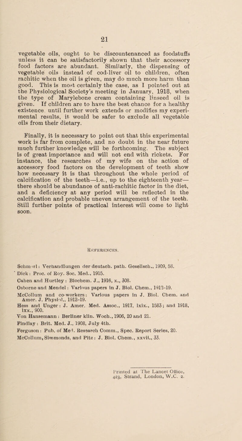 vegetable oils, ought to be discountenanced as foodstuffs unless it can be satisfactorily shown that their accessory food factors are abundant. Similarly, the dispensing of vegetable oils instead of cod-liver oil to children, often rachitic when the oil is given, may do much more harm than good. This is most certainly the case, as I pointed out at the Physiological Society’s meeting in January, 1918, when the type of Marylebone cream containing linseed oil is given. If children are to have the best chance for a healthy existence, until further work extends or modifies my experi¬ mental results, it would be safer to exclude all vegetable oils from their dietary. Finally, it is necessary to point out that this experimental work is far from complete, and no doubt in the near future much further knowledge will be forthcoming. The subject is of great importance and will not end with rickets. For instance, the researches of my wife on the action of accessory food factors on the development of teeth show how necessary it is that throughout the whole period of calcification of the teeth—i.e., up to the eighteenth year— there should be abundance of anti-rachitic factor in the diet, and a deficiency at any period will be reflected in the calcification and probable uneven arrangement of the teeth. Still further points of practical interest will come to light soon. References. / \ Schmorl: Verhandlungen der deutsch. path. Gresellsch., 1909, 58. ' Dick : Proc. of Roy. Soc. Med., 1915. Cahen and Hurtley : Biochem. J., 1916, x., 308. Osborne and Mendel: Various papers in J. Biol. Chem., 1912-19. McCollum and co-workers: Various papers in J. Biol. Chem. and Amer. J. Physiol., 1912-19. Hess and Unger: J. Amer. Med. Assoc., 1917, lxix., 1583; and 1918, lxx., 900. Von Hansemann : Berliner klin. Woch.,1906, 20 and 21. Findlay : Brit. Med. J., 1908, July 4th. Ferguson: Pub. of MeL Research Comm., Spec. Report Series, 20. McCollum, Simmonds, and Pitz : J. Biol. Chem., xxvii., 33. Printed at The Lancet Office, 423, Strand, London, W.C. 2.
