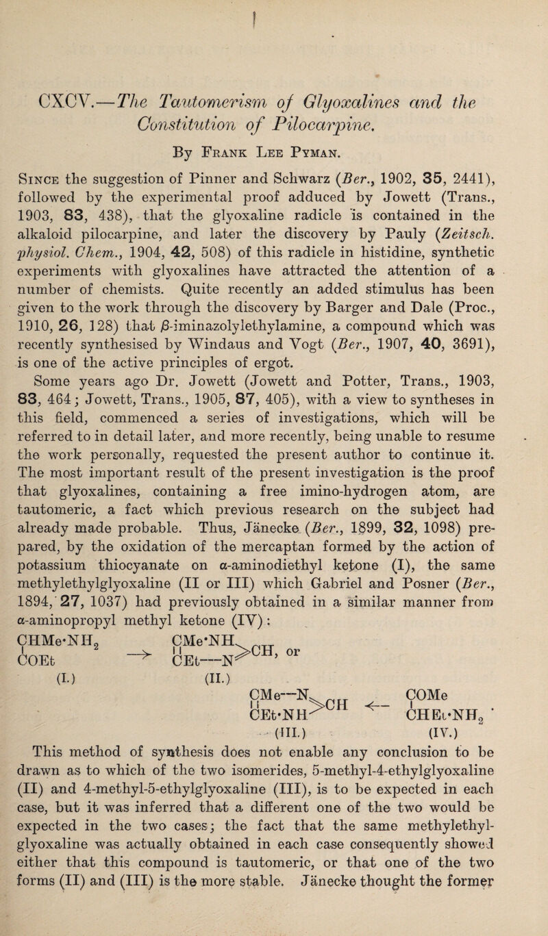 ! CXCV.—The Tautomerism of Glyoxalines and the Constitution of Pilocarpine, By Frank Lee Pyman. Since the suggestion of Pinner and Schwarz {Ber.y 1902, 35, 2441), followed by the experimental proof adduced by Jowett (Trans., 1903, 83, 438), that the glyoxaline radicle is contained in the alkaloid pilocarpine, and later the discovery by Pauly {Zeitsch. 'physiol. Gliem., 1904, 42, 508) of this radicle in histidine, synthetic experiments with glyoxalines have attracted the attention of a number of chemists. Quite recently an added stimulus has been given to the work through the discovery by Barger and Dale (Proc., 1910, 26, 128) that j8-iminazolylethylamine, a compound which was recently synthesised by Windaus and Vogt (Ber., 1907, 40, 3691), is one of the active principles of ergot. Some years ago Dr. Jowett (Jowett and Potter, Trans., 1903, 83, 464; Jowett, Trans., 1905, 87, 405), with a view to syntheses in this field, commenced a series of investigations, which will be referred to in detail later, and more recently, being unable to resume the work personally, requested the present author to continue it. The most important result of the present investigation is the proof that glyoxalines, containing a free imino-hydrogen atom, are tautomeric, a fact which previous research on the subject had already made probable. Thus, Janecka {Ber., 1899, 32, 1098) pre¬ pared, by the oxidation of the mercaptan formed by the action of potassium thiocyanate on a-aminodiethyl ketone (I), the same methylethylglyoxaline (II or III) which Gabriel and Posner (Ber., 1894, 27, 1037) had previously obtained in a similar manner from a-aminopropyl methyl ketone (IV) : CHMe-NHg COEt (h) CMe*NH CEt—N (II.) >CH, or CMe—N. COMe CEt-NH-^ CHEi-KHg '(HI.) (IV.) This method of synthesis does not enable any conclusion to be drawn as to which of the two isomerides, 5-methyl-4-ethylglyoxaline (II) and 4-methyl-5-ethylglyoxaline (III), is to be expected in each case, but it was inferred that a different one of the two would be expected in the two cases; the fact that the same methylethyl¬ glyoxaline was actually obtained in each case consequently showed either that this compound is tautomeric, or that one of the two forms (II) and (III) is the more stable. Janecke thought the former