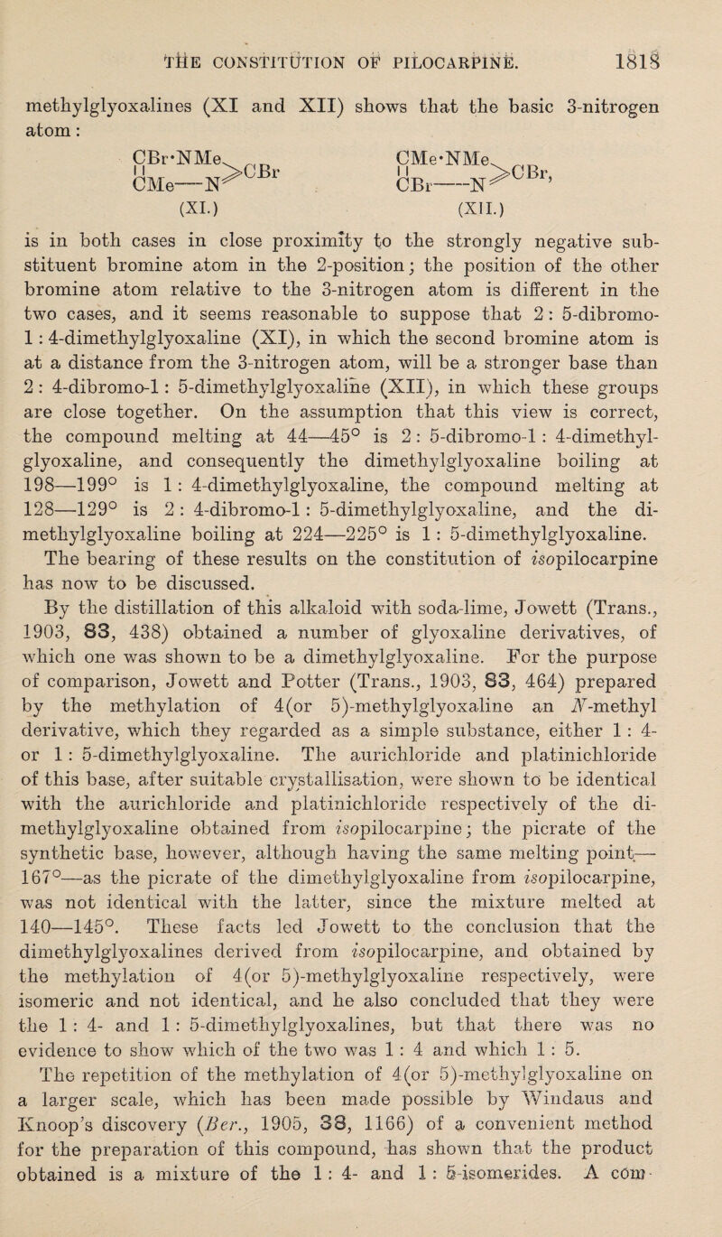 metliylglyoxalines (XI and XII) shows that the basic 3-nitrogen atom: CBr-XMe CMe—N (XL) >CBr CMe-NMe^ CBr (XII.) is in both cases in close proximity to the strongly negative sub¬ stituent bromine atom in the 2-position; the position of the other bromine atom relative to the 3-nitrogen atom is different in the two cases, and it seems reasonable to suppose that 2: 5-dibromo- 1:4-dimethylglyoxaline (XI), in which the second bromine atom is at a distance from the 3-nitrogen atom, will be a stronger base than 2: 4-dibromo-l: 5-dimethylglyoxaline (XII), in which these groups are close together. On the assumption that this view is correct, the compound melting at 44—45° is 2 : 5-dibromo-l : 4-dimethyl¬ glyoxaline, and consequently the dimethylglyoxaline boiling at 198—199° is 1 : 4-dimethylglyoxaline, the compound melting at 128—129° is 2 : 4-dibromo-l: 5-dimethylglyoxaline, and the di¬ methylglyoxaline boiling at 224—225° is 1: 5-dimethylglyoxaline. The bearing of these results on the constitution of isopilocarpine has now to be discussed. By the distillation of this alkaloid with soda-lime, Jowett (Trans., 1903, 83, 438) obtained a number of glyoxaline derivatives, of which one was shown to be a dimethylglyoxaline. Bor the purpose of comparison, Jowett and Potter (Trans., 1903, 83, 464) prepared by the methylation of 4(or 5)-methylglyoxaline an i\^-methyl derivative, which they regarded as a simple substance, either 1: 4- or 1: 5-dimethylglyoxaline. The aurichloride and platinichloride of this base, after siiitable crystallisation, were shown to be identical with the aurichloride and platinichloride respectively of the di¬ methylglyoxaline obtained from isopilocarpine; the picrate of the synthetic base, however, although having the same melting point— 167°—as the picrate of the dimethylglyoxaline from isopilocarpine, was not identical with the latter, since the mixture melted at 140—145°. These facts led Jovv^ett to the conclusion that the dimethylglyoxalines derived from isopilocarpine, and obtained by the methylation of 4(or 5)-methylglyoxaline respectively, were isomeric and not identical, and he also concluded that they were the 1 : 4- and 1 : 5-dimethylglyoxalines, but that there was no evidence to show which of the two was 1 : 4 and which 1:5. The reiDetition of the methylation of 4(or 5)-methy]glyoxaline on a larger scale, which has been made possible by Wiiidaus and Knoop's discovery {Ber., 1905, 38, 1166) of a convenient method for the preparation of this compound, has shown that the product obtained is a mixture of the 1: 4- and 1: 5-isomerides. A com-