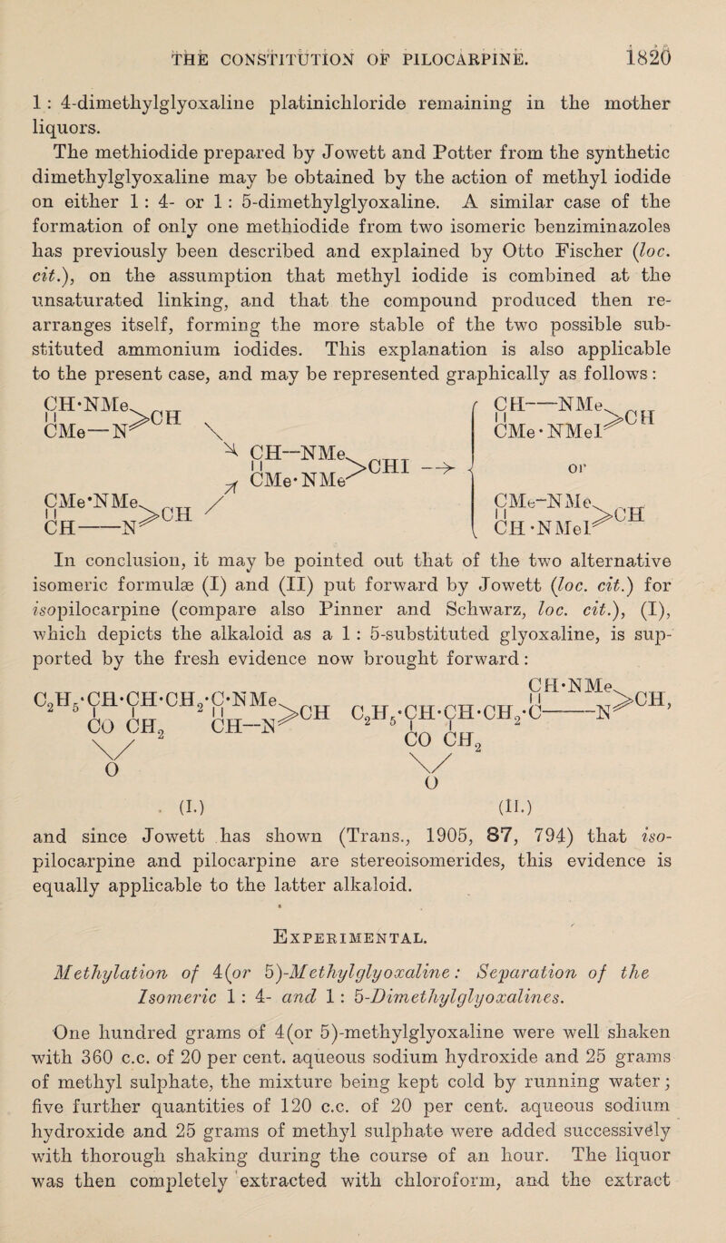 1: 4-dimetliylglyoxaliiie platinichloride remaining in the mother liquors. The methiodide prepared by Jowett and Potter from the synthetic dimethylglyoxaline may he obtained by the action of methyl iodide on either 1: 4- or 1: 5-dimethylglyoxaline. A similar case of the formation of only one methiodide from two isomeric benziminazoles has previously been described and explained by Otto Fischer (loc. cit.), on the assumption that methyl iodide is combined at the unsaturated linking, and that the compound produced then re¬ arranges itself, forming the more stable of the two possible sub¬ stituted ammonium iodides. This explanation is also applicable to the present case, and may be represented graphically as follows: CMe— CMe-NMe 11 CH-N >CH CH—NMe CMe-NMe >CHI f CH-NMe CMe • NMel >CH < or V CMe-NMe CH-NMel In conclusion, it may be pointed out that of the twm alternative isomeric formulae (I) and (II) put forward by Jowett (Joe. cit.) for isopilocarpine (compare also Pinner and Schwarz, loc. cit.), (I), which depicts the alkaloid as a 1 : 5-substituted glyoxaline, is sup¬ ported by the fresh evidence now brought forward: CH-NMe C,H,-CH-CH-CH,-C-’ Z 0 ^ I Z CO CH^ \/ o . (I.) (II.) and since Jowett has shown (Trans., 1905, 87, 794) that iso¬ pilocarpine and pilocarpine are stereoisomerides, this evidence is equally applicable to the latter alkaloid. Experimental. Methylation of 4(or ^)-Methylglyoxaline : Separation of the Isomeric 1: 4- and 1: b-Dimethylglyoxalines. One hundred grams of 4(or 5)-methylglyoxaline were well shaken with 360 c.c. of 20 per cent, aqueous sodium hydroxide and 25 grams of methyl sulphate, the mixture being kept cold by running water; five further quantities of 120 c.c. of 20 per cent, aqueous sodium hydroxide and 25 grams of methyl sulphate were added successively with thorough shaking during the course of an hour. The liquor was then completely extracted with chloroform, and the extract