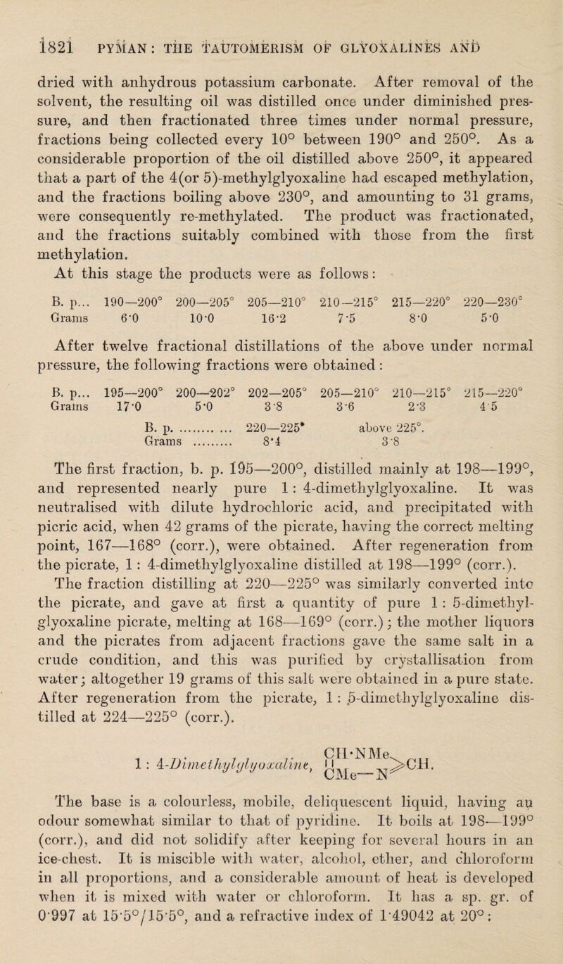 dried with anhydrous potassium carbonate. After removal of the solvent, the resulting oil was distilled once under diminished pres¬ sure, and then fractionated three times under normal pressure, fractions being collected every 10° between 190° and 250°. As a considerable proportion of the oil distilled above 250°, it appeared that a part of the 4(or 5)-methylglyoxaline had escaped methylation, and the fractions boiling above 230°, and amounting to 31 grams, were consequently re-methylated. The product was fractionated, and the fractions suitably combined v/ith those from the first methylation. At this stage the products were as follows: B. p... 190—200° 200—205° 205—210° 210-215° 215—220° 220—230° Grams O'O 10*0 16-2 7-5 S'O 5'0 After twelve fractional distillations of the above under normal pressure, the following fractions were obtained: B. p... 195—200° 200—202° 202—205° 205—210° 210—215° 215—220° Grams 17-0 5-0 S'S 3-6 2-3 4 5 B. p. 220—225* above 225°. Grams . 8*4 3 8 The first fraction, b. p. 195—200°, distilled mainly at 198—199°, and represented nearly pure 1: 4-dimethylglyoxaline. It was neutralised with dilute hydrochloric acid, and precipitated with picric acid, when 42 grams of the picrate, having the correct melting point, 167—168° (corr.), were obtained. After regeneration from the picrate, 1: 4-dimethylglyoxaline distilled at 198—199° (corr.). The fraction distilling at 220—225° was similarly converted into the picrate, and gave at first a quantity of pure 1: 5-dimethyl- glyoxaline picrate, melting at 168—169° (corr.); the mother liquors and the picrates from adjacent fractions gave the same salt in a crude condition, and this was purified by crystallisation from water; altogether 19 grams of this salt were obtained in a pure state. After regeneration from the picrate, 1; .5-dimethylglyoxaline dis¬ tilled at 224—225° (corr.). 1: ^-Dimethyl(jlyoxalin^^ Ctl-NMe CMe“N >CH. The base is a colourless, mobile, deliquescent liquid, having aii odour somewhat similar to that of pyridine. It boils at 198-—199° (corr.), and did not solidify after keeping for several hours in an ice-chest. It is miscible with water, alcohol, ether, and chloroform in all proportions, and a considerable amount of heat is developed when it is mixed with water or chloroform. It has a sp. gr. of 0’997 at 15'5°/15’5°, and a refractive index of 1*49042 at 20°: