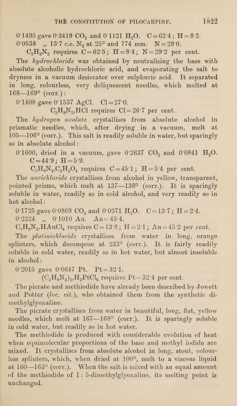 01495 gave0-3419 COj and 0-1121 HaO. C = 62-4; H = 8-3. 0-0538 „ 13-7 c.c. N2 at 25° and 774 mm. N = 29-0. CsHgNg requires C = 62'5; H = 8'4; N = 29‘2 per cent. The hydrochloride was obtained by neutralising the base with absolute alcoholic hydrochloric acid, and evaporating the salt to dryness in a vacuum desiccator over sulphuric acid. It separated in long, colourless, very deliquescent needles, which melted at 168—169° (corr.) : 0-1408 gave 0-1537 AgCl. Cl = 27-0. C5HgN2,HCl requires Cl--26*7 per cent. The hydrogen oxalate crystallises from absolute alcohol in prismatic needles, which, after drying in a vacuum, mmlt at 105—106° (corr.). This salt is readily soluble in water, but sparingly so in absolute alcohol; 0*1600, dried in a vacuum, gave 0*2637 COo and 0*0841 H2O. C = 44*9; H = 5*9. C5HgN2,C2H204 requires C = 45*l; H = 5*4 per cent. The aurichloride crystallises from alcohol in yellow, transparent, pointed prisms, which melt at 137—138° (corr.). It is sparingly soluble in water, readily so in cold alcohol, and very readily so in hot alcohol; 0*1725 gave 0*0869 COo and 0*0371 H2O. C = 13*7; H-2*4. 0*2224 „ 0*1010 Au=:45*4. C5HgN2,HAuCl4 requires C=:13*8; H=2*l; Au = 45*2 per cent. The jdatinichloride crystallises from water in long, orange splinters, which decompose at 233° (corr,). It is fairly readily soluble in cold water, readily so in hot water, but almost insoluble in alcohol: 0*2015 gave 0*0647 Pt. Pt-32*1. (C5lIgN2)2jH2PtCl(j requires Pt —32*4 per cent. The picrate and methiodide have already been described by Jowett and Potter (loc. cit.), who obtained them from the synthetic di- methylglyoxaline. The picrate crystallises from water in beautiful, long, flat, yellow needles, which melt at 167—168° (corr.). It is sparingly soluble in cold water, but readily so in hot water. The methiodide is produced with considerable evolution of heat when equimolecular proportions of the base and methyl iodide are mixed. It crystallises from absolute alcohol in long, stout, colour¬ less splinters, which, when dried at 100°, melt to a viscous liquid at 160—163° (corr.). When the salt is mixed with an equal amount of the methiodide of 1 : 5-dimethylglyoxaline, its melting point is unchanged.