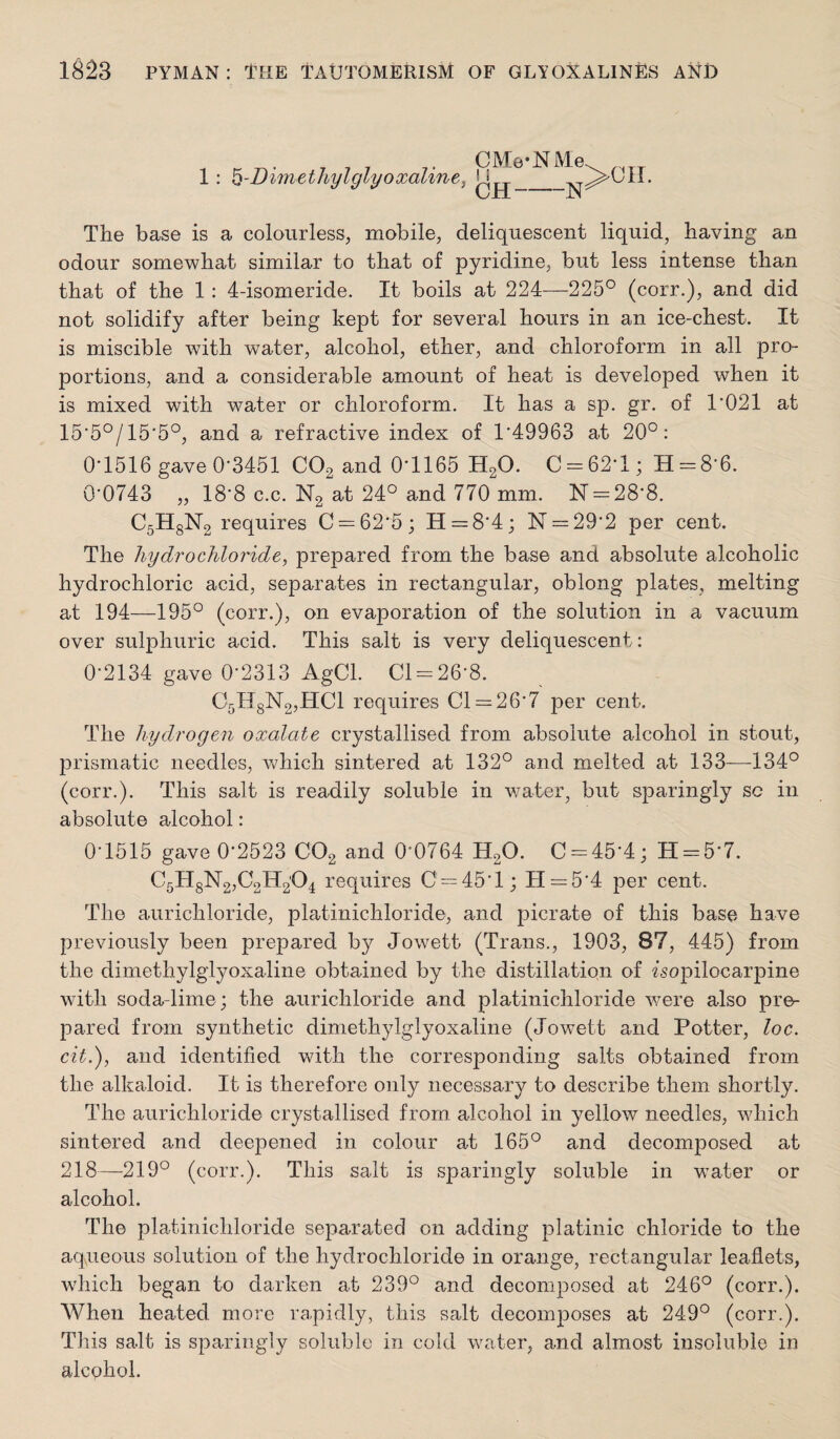 1: ^-Dimetliylglyoxaline, CMe-NMe I i CH-N The base is a colourless, mobile, deliquescent liquid, having an odour somewhat similar to that of pyridine, but less intense than that of the 1: 4-isomeride. It boils at 224—225° (corr.), and did not solidify after being kept for several hours in an ice-chest. It is miscible with water, alcohol, ether, and chloroform in all pro¬ portions, and a considerable amount of heat is developed when it is mixed with water or chloroform. It has a sp. gr. of 1*021 at 15*5°/15*5°, and a refractive index of 1*49963 at 20°: 0*1516 gave 0*3451 CO2 and 0*1165 HgO. C = 62*l; 11 = 8*6. 0*0743 „ 18*8 c.c. Ng at 24° and 770 mm. N = 28*8. C5H8N2 requires C = 62*5; H = 8*4; ]Sr = 29*2 per cent. The hydrochloride, prepared from the base and absolute alcoholic hydrochloric acid, separates in rectangular, oblong plates, melting at 194—195° (corr.), on evaporation of the solution in a vacuum over sulphuric acid. This salt is very deliquescent: 0*2134 gave 0*2313 AgCl. Cl = 26*8. 05H8N2,HC1 requires Cl = 26*7 per cent. The hydrogen oxalate crystallised from absolute alcohol in stout, prismatic needles, ^vhich sintered at 132° and melted at 133—134° (corr.). This salt is readily soluble in water, but sparingly sc in absolute alcohol: 0*1515 gave 0*2523 CO2 and 0*0764 H2O. C-45*4; H = 5*7. C5H8N2,02^2^4 I’equires 0 = 45*1; 11 = 5*4 per cent. The aurichloride, platinichloride, and picrate of this base have previously been prepared by Jowett (Trans., 1903, 87, 445) from the dimethylglyoxaline obtained by the distillatiqn of Mopilocarpine with soda-lime; the aurichloride and platinichloride v/ere also pre¬ pared from synthetic dimethylglyoxaline (Jowett and Potter, loc. cit.), and identified with the corresponding salts obtained from the alkaloid. It is therefore only necessary to describe them shortly. The aurichloride crystallised from, alcohol in yellow needles, which sintered and deepened in colour at 165° and decomposed at 218—219° (corr.). This salt is s|3aringly soluble in water or alcohol. The platinichloride separated on adding platinic chloride to the aqueous solution of the hydrochloride in orange, rectangular leaflets, which began to darken at 239° and decomposed at 246° (corr.). When heated more rapidly, this salt decomjDOses at 249° (corr.). This salt is sparingly soluble in cold water, and almost insoluble in alcohol.