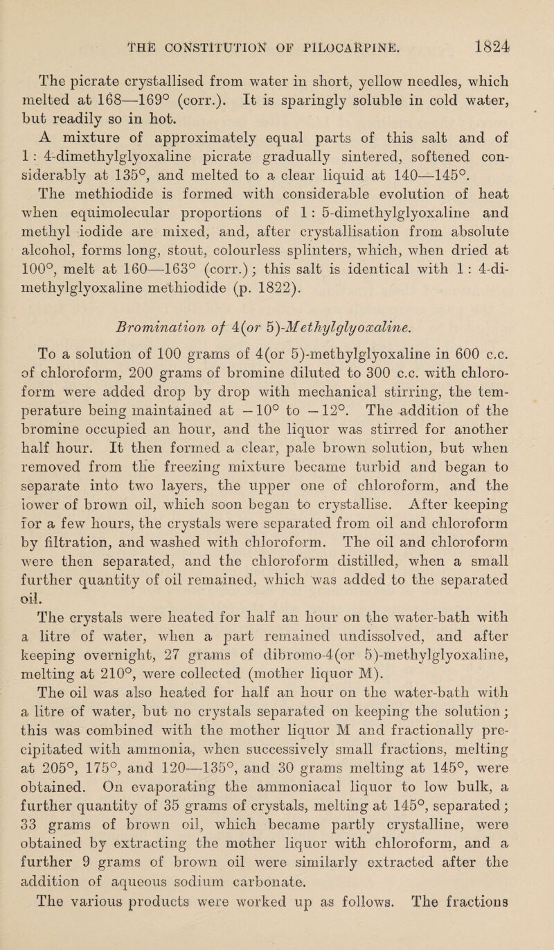 The picrate crystallised, from water in short, yellow needles, which melted at 168—169° (corr.). It is sparingly soluble in cold water, but readily so in hot. A mixture of approximately equal parts of this salt and of 1 : 4-dimethylglyoxaline picrate gradually sintered, softened con¬ siderably at 135°, and melted to a clear liquid at 140—145°. The methiodide is formed with considerable evolution of heat when equimolecular proportions of 1; 5-dimethylglyoxaline and methyl iodide are mixed, and, after crystallisation from absolute alcohol, forms long, stout, colourless splinters, which, when dried at 100°, melt at 160—163° (corr.); this salt is identical with 1: 4-di¬ methylglyoxaline methiodide (p. 1822). Bromination of 4(or b)-Methylglyoxaline. To a solution of 100 grams of 4(or 5)-methylglyoxaline in 600 c.c. of chloroform, 200 grams of bromine diluted to 300 c.c. with chloro¬ form were added drop by drop with mechanical stirring, the tem¬ perature being maintained at —10° to —12°. The addition of the bromine occupied an hour, and the liquor was stirred for another half hour. It then formed a clear, pale brown solution, but when removed from the freezing mixture became turbid and began to separate into two layers, the upper one of chloroform, and the lower of brown oil, which soon began to crystallise. After keeping for a few hours, the crystals w^ere separated from oil and chloroform by filtration, and washed with chloroform. The oil and chloroform were then separated, and the chloroform distilled, when a small further quantity of oil remained, which was added to the separated oil. The crystals were heated for half an hour on the water-bath with a litre of water, when a part remained undissolved, and after keeping overnight, 27 grams of dibromo-4(or 5)-methylglyoxaline, melting at 210°, were collected (mother liquor M). The oil was also heated for half an hour on the water-bath with a litre of water, but no crystals separated on keeping the solution; this was combined with the mother liquor M and fractionally pre¬ cipitated with ammonia, when successively small fractions, melting at 205°, 175°, and 120—135°, and 30 grams melting at 145°, were obtained. On evaporating the ammoniacal liquor to low bulk, a further quantity of 35 grams of crystals, melting at 145°, separated; 33 grams of brown oil, which became partly crystalline, were obtained by extracting the mother liquor with chloroform, and a further 9 grams of brown oil were similarly extracted after the addition of aqueous sodium carbonate. The various products were worked up as follows. The fractions