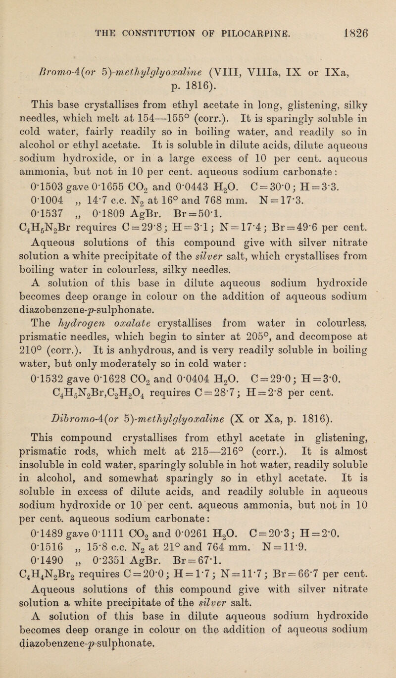 BromoAipr ^)-methylglyoxaline (VIII, Villa, IX or IXa, p. 1816). This base crystallises from ethyl acetate in long, glistening, silky needles, which melt at 154—155° (corr.). It is sparingly soluble in cold water, fairly readily so in boiling water, and readily so in alcohol or ethyl acetate. It is soluble in dilute acids, dilute aqueous sodium hydroxide, or in a large excess of 10 per cent, aqueous ammonia, but not in 10 per cent, aqueous sodium carbonate: 0-1503 gave 0*1655 COg and 0*0443 HgO. C = 30*0; H = 3*3. 0*1004 „ 14*7 c.c. Ng at 16° and 768 mm. N = 17*3. 0*1537 „ 0*1809 AgBr. Br = 50*l. C4ll5N2Br requires C = 29*8; 11 = 3*1; N = 17*4; Br = 49*6 per cent. Aqueous solutions of this compound give with silver nitrate solution a white precipitate of the silver salt, which crystallises from boiling water in colourless, silky needles. A solution of this base in dilute aqueous sodium hydroxide becomes deep orange in colour on the addition of aqueous sodium diazobenzene-^sulphonate. The hydrogen oxalate crystallises from water in colourless, prismatic needles, which begin to sinter at 205°, and decompose at 210° (corr.). It is anhydrous, and is very readily soluble in boiling water, but only moderately so in cold water: 0*1532 gave 0*1628 CO2 and 0*0404 H2O. C = 29*0; H = 3*0. C4H5N2Br,C2H204 requires C = 28*7; 11 = 2*8 per cent. Bil)romoA{or b)-methylglyoxaline (X or Xa, p. 1816). This compound crystallises from ethyl acetate in glistening, prismatic rods, which melt at 215—216° (corr.). It is almost insoluble in cold water, sparingly soluble in hot water, readily soluble in alcohol, and somewhat sparingly so in ethyl acetate. It is soluble in excess of dilute acids, and readily soluble in aqueous sodium hydroxide or 10 per cent, aqueous ammonia, but not in 10 per cent, aqueous sodium carbonate: 0*1489 gave 0*1111 CO2 and 0*0261 H2O. C = 20*3; H = 2*0. 0*1516 „ 15*8 c.c. N2 at 21° and 764 mm. N = ll*9. 0*1490 „ 0*2351 AgBr. Br = 67*l. C4H4N2Br2 requires C = 20*0; 11 = 1*7; N = ll*7; Br = 66*7 per cent. Aqueous solutions of this compound give with silver nitrate solution a white precipitate of the silver salt. A solution of this base in dilute aqueous sodium hydroxide becomes deep orange in colour on the addition of aqueous sodium diazobenzene-2?-sulphonat6.