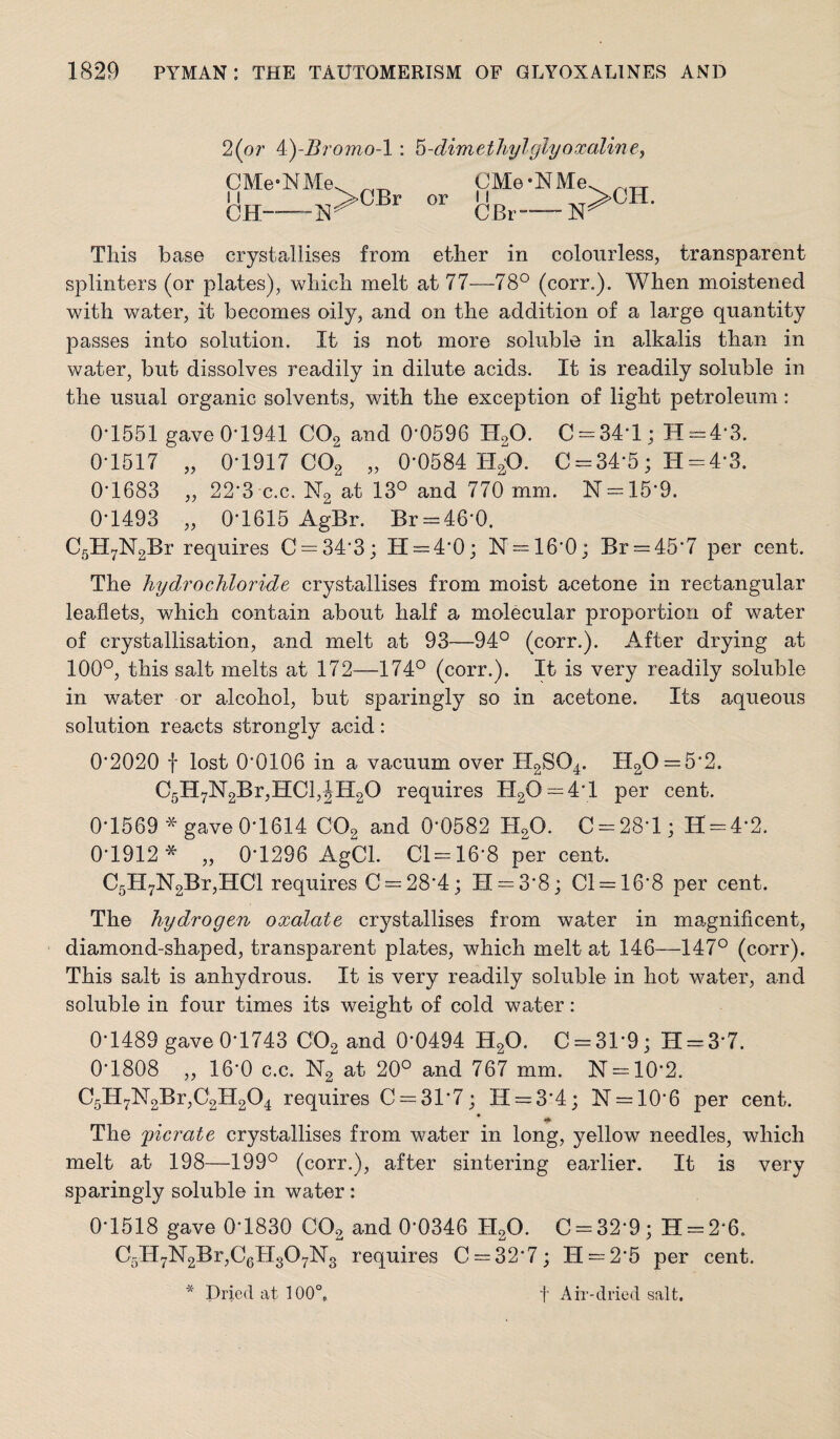 2(or 4)-i?romo-l; ^-dimethylglyoxaliney CMe-KMe. CMe*NMe or CBr- N >CH. This base crystallises from ether in colourless, transparent splinters (or plates), which melt at 77—78° (corr.). When moistened with water, it becomes oily, and on the addition of a large quantity passes into solution. It is not more soluble in alkalis than in water, but dissolves readily in dilute acids. It is readily soluble in the usual organic solvents, with the exception of light petroleum: 0‘1551 gaveO’1941 COg and 0'0596 HgO. C = 34'l; H==4‘3. 0-1517 „ 0-1917 COg „ 0-0584 H^O. C = 34-5; H = 4-3. 0-1683 „ 22-3 c.c. N2 at 13° and 770 mm. N = 15-9. 0-1493 „ 0-1615 AgBr. Br = 46-0. C5H7N2Br requires C = 34-3; 11 = 4*0; N = 16-0; Br = 45-7 per cent. The hydrochloride crystallises from moist acetone in rectangular leaflets, which contain about half a molecular proportion of water of crystallisation, and melt at 93—94° (corr.). After drying at 100°, this salt melts at 172—174° (corr.). It is very readily soluble in water or alcohol, but sparingly so in acetone. Its aqueous solution reacts strongly acid: 0*2020 f lost 0*0106 in a vacuum over H2SO4. H20=5-2. C5H7N2Br,HCl,|Il20 requires 1120 = 4*1 per cent. 0*1569 * gave 0*1614 COg and 0*0582 H2O. C = 28*l; H = 4*2. 0-1912* „ 0-1296 AgCl. 01=16*8 per cent. C5H7N2Br,HCl requires 0 = 28*4; 11 = 3*8; 01 = 16*8 per cent. The hydrogen oxalate crystallises from water in magnificent, diamond-shaped, transparent plates, which melt at 146—147° (corr). This salt is anhydrous. It is very readily soluble in hot water, and soluble in four times its weight of cold water : 0*1489 gave 0*1743 OO2 and 0*0494 HgO. 0 = 31*9; H = 3*7. 0*1808 ,, 16*0 c.c. N2 at 20° and 767 mm. N = 10*2. 05H7N2Br,02H204 requires 0 = 31*7; IT = 3*4; 11 = 10*6 per cent. lift The ficrate crystallises from water in long, yellow needles, which melt at 198—199° (corr.), after sintering earlier. It is very sparingly soluble in water : 0*1518 gave 0*1830 OO2 and 0*0346 HgO. 0 = 32*9; H = 2-6. 05ll7N2Br,06ll307N3 requires 0 = 32*7; H = 2*5 per cent. Dried at 100°, f Air-dried salt. -X-