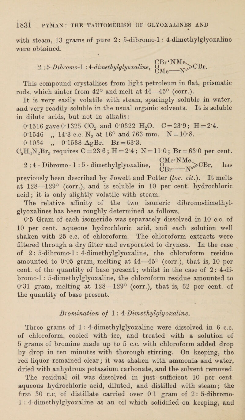 with steam, 13 grams of pure 2 : 5-dibromo-l: 4-dimethylglyoxaline were obtained. 2 ; b-Dihromo-\ : i-dimethylglyoxaline, CBr*NMe CMe-N This compound crystallises from light petroleum in flat, prismatic rods, which sinter from 42° and melt at 44—45° (corr.). It is very easily volatile with steam, sparingly soluble in water, and very readily soluble in the usual organic solvents. It is soluble in dilute acids, but not in alkalis: 0'1516 gave 0'1325 CO2 and 0*0322 H2O. 0 = 23*9; H = 2*4. 0*1546 „ 14*3 c.c. N2 at 16° and 763 mm. N = 10*8. 0*1034 „ 0*1538 AgBr. Br = 63*3. C5HgN2Br2 requires 0 = 23*6; H = 2*4; N = 11*0; Br = 63*0 per cent. 2:4- Dibromo-1:5- dimethylglyoxaline, OMe-NMe I i OBr—N >CBr, has previously been described by Jowett and Potter (loc. cit.). It melts at 128—129° (corr.), and is soluble in 10 per cent, hydrochloric acid; it is only slightly volatile with steam. The relative afflnity of the two isomeric dibromodimethyl- glyoxalines has been roughly determined as follows. 0*5 Gram of each isomeride was separately dissolved in 10 c.c. of 10 per cent, aqueous hydrochloric acid, and each solution well shaken with 25 c.c. of chloroform. The chloroform extracts were filtered through a dry filter and evaporated to dryness. In the case of 2: 5-dibroma-l: 4-dimethylglyoxaline, the chloroform residue amounted to 0*05 gram, melting at 44—45° (corr.), that is, 10 per cent, of the quantity of base present; whilst in the case of 2 : 4-di- bromo-1: 5-dimethylglyoxaline, the chloroform residue amounted to 0*31 gram, melting at 128—129° (corr.), that is, 62 per cent, of the quantity of base present. Bromination of 1: ^-Dimethylglyoxaline. Three grams of 1: 4-dimethylglyoxaline were dissolved in 6 c.c. of chloroform, cooled with ice, and treated with a solution of 5 grams of bromine made up to 5 c.c. with chloroform added drop by drop in ten minutes with thorough stirring. On keeping, the red liquor remained clear; it was shaken with ammonia and water, dried with anhydrous potassium carbonate, and the solvent removed. The residual oil was dissolved in just sufficient 10 per cent, aqueous hydrochloric acid, diluted, and distilled with steam; the first 30 c.c. of distillate carried over 0*1 gram of 2: 5-dibromo- 1: 4-dimethylglyoxaline as an oil which solidified on keeping, and