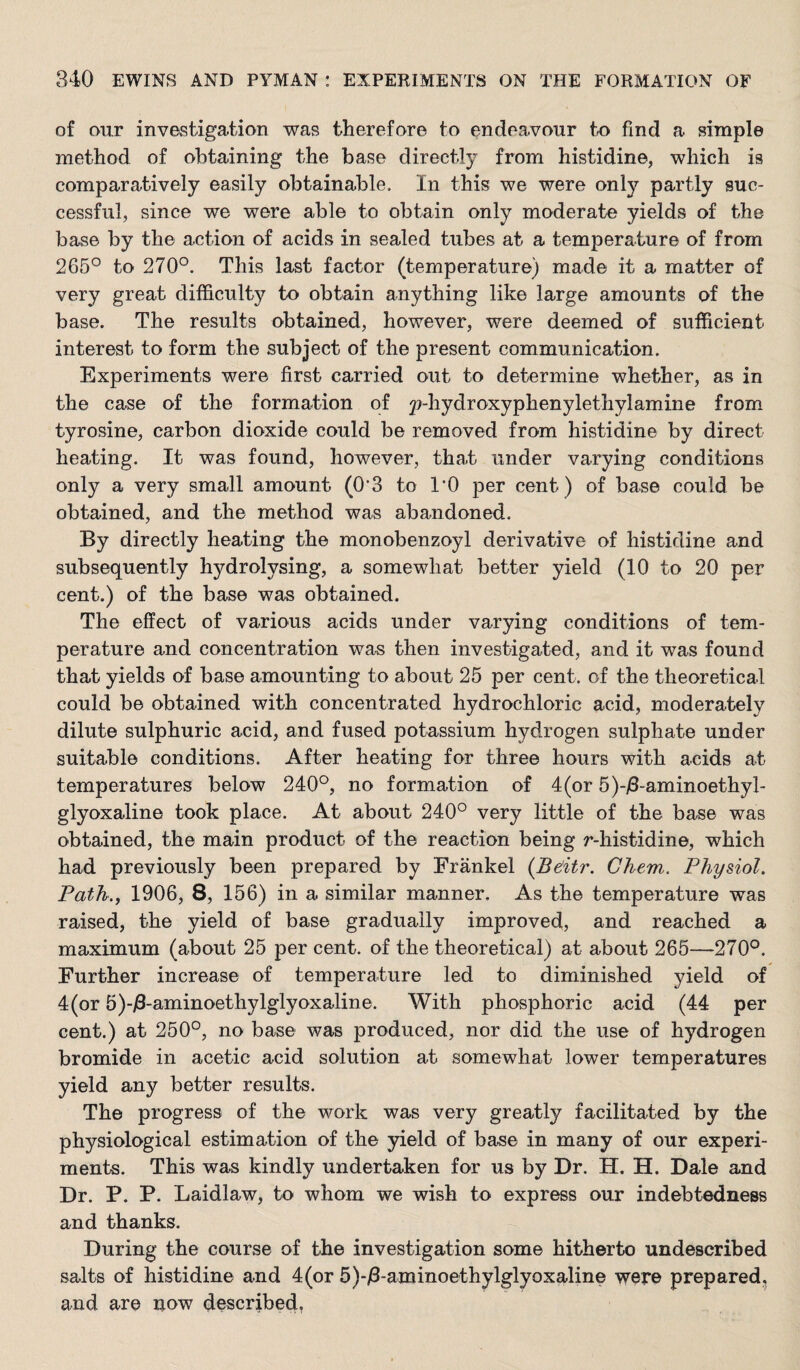 of our investigation was therefore to endeavour to find a simple method of obtaining the base directly from histidine, which is comparatively easily obtainable. In this we were only partly suc¬ cessful, since we were able to obtain only moderate yields of the base by the action of acids in sealed tubes at a temperature of from 265° to 270°. This last factor (temperature) made it a matter of very great difficulty to obtain anything like large amounts of the base. The results obtained, however, were deemed of sufficient interest to form the subject of the present communication. Experiments were first carried out to determine whether, as in the case of the formation of p-hydroxyphenylethylamine from tyrosine, carbon dioxide could be removed from histidine by direct heating. It was found, however, tha-t under varying conditions only a very small amount (0’3 to I'O per cent) of base could be obtained, and the method was abandoned. By directly heating the monobenzoyl derivative of histidine and subsequently hydrolysing, a somewhat better yield (10 to 20 per cent.) of the base was obtained. The effect of various acids under varying conditions of tem¬ perature and concentration was then investigated, and it was found that yields of base amounting to about 25 per cent, of the theoretical could be obtained with concentrated hydrochloric acid, moderately dilute sulphuric acid, and fused potassium hydrogen sulphate under suitable conditions. After heating for three hours with acids at temperatures below 240°, no formation of 4(or 5)-j8-aminoethyl- glyoxaline took place. At about 240° very little of the base was obtained, the main product of the reaction being r-histidine, which had previously been prepared by Frankel (Bditr. Ghem. Physiol. Path., 1906, 8, 156) in a similar manner. As the temperature was raised, the yield of base gradually improved, and reached a maximum (about 25 per cent, of the theoretical) at about 265—270°. Further increase of temperature led to diminished yield of 4(or 5)-i8-aminoethylglyoxaline. With phosphoric acid (44 per cent.) at 250°, no base was produced, nor did the use of hydrogen bromide in acetic acid solution at somewhat lower temperatures yield any better results. The progress of the work was very greatly facilitated by the physiological estimation of the yield of base in many of our experi¬ ments. This was kindly undertaken for us by Dr. H. H. Dale and Dr. P. P. Laidlaw, to whom we wish to express our indebtedness and thanks. During the course of the investigation some hitherto undescribed salts of histidine and 4(or 5)-i3-aminoethylglyoxaline were prepared, and are now described,