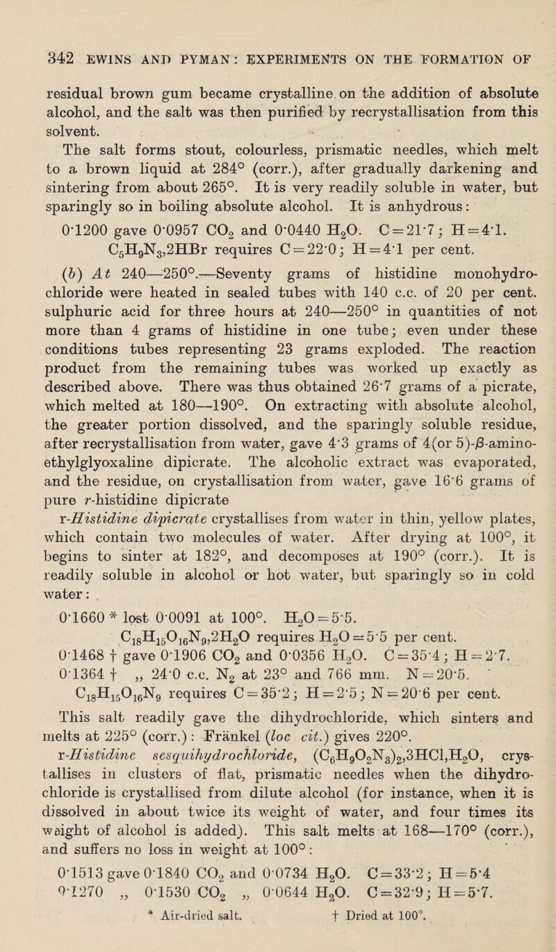 residual brown gum became crystalline on the addition of absolute alcohol, and the salt was then purified by recrystallisation from this solvent. The salt forms stout, colourless, prismatic needles, which melt to a brown liquid at 284° (corr.), after gradually darkening and sintering from about 265°. It is very readily soluble in water, but sparingly so in boiling absolute alcohol. It is anhydrous: 0-1200 gave 0-0957 COg and 0-0440 HgO. C = 21-7; H = 4-l. C5H9N3,2HBr requires C = 22-0; H=4-l per cent. (b) At 240—^250°.—Seventy grams of histidine monohydro¬ chloride were heated in sealed tubes with 140 c.c. of 20 per cent, sulphuric acid for three hours at 240—250° in quantities of not more than 4 grams of histidine in one tube; even under these conditions tubes representing 23 grams exploded. The reaction product from the remaining tubes was worked up exactly as described above. There was thus obtained 26-7 grams of a picrate, which melted at 180—190°. On extracting with absolute alcohol, the greater portion dissolved, and the sparingly soluble residue, after recrystallisation from water, gave 4-3 grams of 4(or 5)-i8-amino- ethylglyoxaline dipicrate. The alcoholic extract was evaporated, and the residue, on crystallisation from water, gave 16-6 grams of pure r-histidine dipicrate i-Histidine dipicrate crystallises from water in thin, yellow plates, which contain two molecules of water. After drying at 100°, it begins to sinter at 182°, and decomposes at 190° (corr.). It is readily soluble in alcohol or hot water, but sparingly so in cold water: 0-1660 * lost 0-0091 at 100°. H20 = 5-5. Ci8Hi50i6N9,2H2O requires HoO = 5-5 per cent. 0-1468 t gave 0-1906 COg and 0-0356 HgO. C = 35-4; H-2-7. 0-1364 t „ 24-0 c.c. Ng at 23° and 766 mm. N = 20-5. C18II15O16N9 requires C = 35-2; H = 2-5; N = 20-6 per cent. This salt readily gave the dihydrochloride, which sinters and melts at 225° (corr.): Frankel {loc cit.) gives 220°. x-Histidine sesquihydrochloride, (C0H9O2lSr3)2,3HCl,H2O, crys¬ tallises in clusters of flat, prismatic needles when the dihydro¬ chloride is crystallised from dilute alcohol (for instance, when it is dissolved in about twice its weight of water, and four times its weight of alcohol is added). This salt melts at 168—170° (corr.), and suffers no loss in weight at 100°: 0-1513 gave 0-1840 CO2 and 0-0734 H2O. C = 33-2; H = 5-4 Q-1270 „ 0-1530 CO2 „ 0-0644 HgO. C = 32-9; H = 5-7.