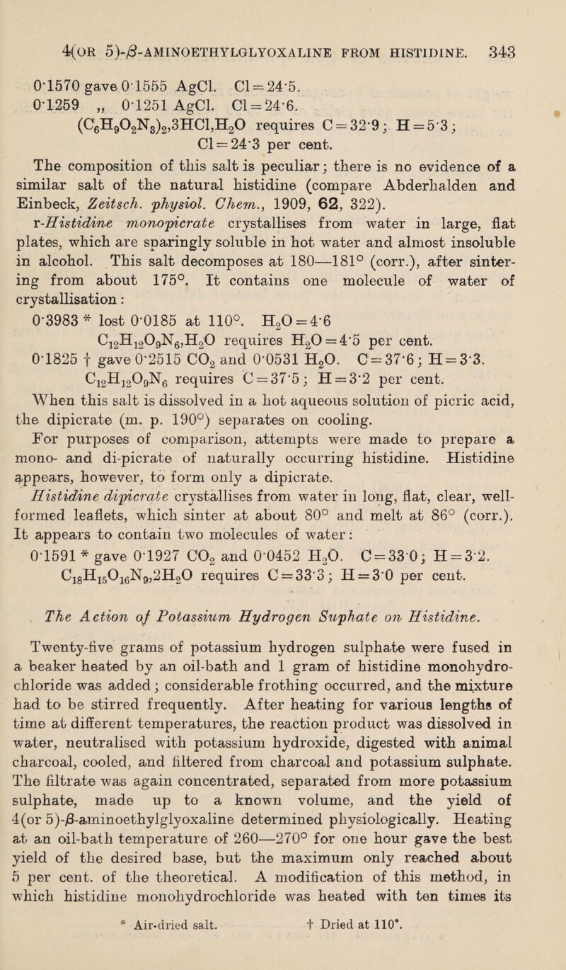 0*1570 gave 0-1555 AgCl. Cl=-24*5. 0*1259 „ 0-1251 AgCl. 01 = 24*6. (0gH902N3)2,3HCl,H20 requires 0 = 32*9; H = 5*3; 01 = 24*3 per cent. The composition of this salt is peculiar ; there is no evidence of a similar salt of the natural histidine (compare Abderhalden and Einbeck, Zeitsch. 'physiol. Ghem.., 1909, 62, 322). x-Histidi'ne monopicrate crystallises from water in large, flat plates, which are sparingly soluble in hot water and almost insoluble in alcohol. This salt decomposes at 180—181° (corr.), after sinter¬ ing from about 175°. It contains one molecule of water of crystallisation : 0*3983* lost 0*0185 at 110°. H20 = 4-6 Cj2Hi209Ng,H20 requires H20 = 4*5 per cent. 0*1825 t gave 0*2515 COg and 0*0531 H2O. C = 37*6; H = 3*3. Ci2Hj209Ng requires 0 = 37*5; H = 3*2 per cent. When this salt is dissolved in a hot aqueous solution of picric acid, the dipicrate (m. p. 190°) separates on cooling. For purposes of comparison, attempts were made to prepare a mono- and di-picrate of naturally occurring histidine. Histidine appears, however, to form only a dipicrate. Histidine dipicrate crystallises from water in long, flat, clear, well- formed leaflets, which sinter at about 80° and melt at 86° (corr.). It appears to contain two molecules of water: 0*1591 * gave 0*1927 COg and 0*0452 H.O. 0 = 33-0; H = 3-2. Cj8Hi50i6N9,2H20 requires 0 = 33*3; H = 3*0 per cent. The Action of Potassium Hydrogen Suphate on Histidine. Twenty-five grams of potassium hydrogen sulphate were fused in a beaker heated by an oil-bath and 1 gram of histidine monohydro¬ chloride was added; considerable frothing occurred, and the mixture had to be stirred frequently. After heating for various lengths of time at different temperatures, the reaction product was dissolved in water, neutralised with potassium hydroxide, digested with animal charcoal, cooled, and filtered from charcoal and potassium sulphate. The filtrate was again concentrated, separated from more potassium sulphate, made up to a known volume, and the yield of 4 (or 5)-)3-aminoethylglyoxaline determined physiologically. Heating at an oil-bath temperature of 260—270° for one hour gave the best yield of the desired base, but the maximum only reached about 5 per cent, of the theoretical. A modification of this method, in which histidine monohydrochloride was heated with ton times its