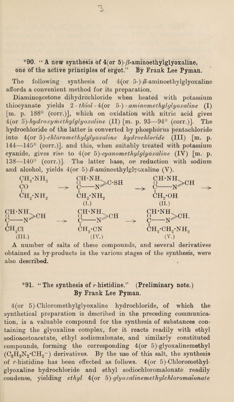 *90. “ A new synthesis of 4(or 5)-^-aniinoethylglyoxaline, one of the active principles of ergot.” By Frank Lee Pyman. The following synthesis of 4(or 5-)-i8-aminoethylglyoxaline affords a convenient method for its preparation. Diaminoacetone dihydrochloride when heated with potassium thiocyanate yields 2 - thiol - 4(or 5-) - aminomethylglyoxaline (I) [m. p. 188° (corr.)], which on oxidation with nitric acid gives 4(or 6)-hydroxymethylglyoxoline (II) [m. p, 93—94° (corr.)]. The hydrochloride of the latter is converted by phosphorus pentachloride into 4(or ^)-chloromethylglyoxaline hyd.rochloride (HI) [m. p. 144—145° (corr.)], and this, when suitably treated with potassium cyanide, gives rise to 4(or ^)-cyanomethylglyoxaline (IV) [m. p. 138—140° (corr.)]. The latter base, on reduction with sodium and alcohol, yields 4(or 5)-)8-aminoethylgl7C/xaline (V). CH2-NH2 CO CH2-NH2 c CH^Cl ■w —> (III.) CH-NH. ^ CH2-NH2 (I.) CH-NH CH-NH 11 c- I -N >CH —^ CH -CN (IV.) c- I -N >CH CHg-OH (11.) CH-NH 11 c- I ■N >CH. CH2-CH2-NH2 (V.) A number of salts of these compounds, and several derivatives obtained as by-products in the various stages of the synthesis, were also described. *91. “ The synthesis of r-histidine.” (Preliminary note.) By Frank Lee Pyman. 4(or 5)-Chloromethylglyoxaline hydrochloride, of which the synthetical preparation is described in the preceding communica¬ tion, is a valuable compound for the synthesis of substances con¬ taining the glyoxaline complex, for it reacts readily with ethyl sodioacetoacetate, ethyl sodiomalonate, and similarly constituted compounds, forming the corresponding 4(or 5)-glyoxalinemethyl (C3H3N2*CH2“) derivatives. By the use of this salt, the synthesis of /-histidine has been effected as follows. 4(or 5)-Chloromethyl- glyoxaline hydrochloride and ethyl sodiochloromalonate readily condense, yielding ethyl 4(or b)-glyoxalinemethylchloromaionate