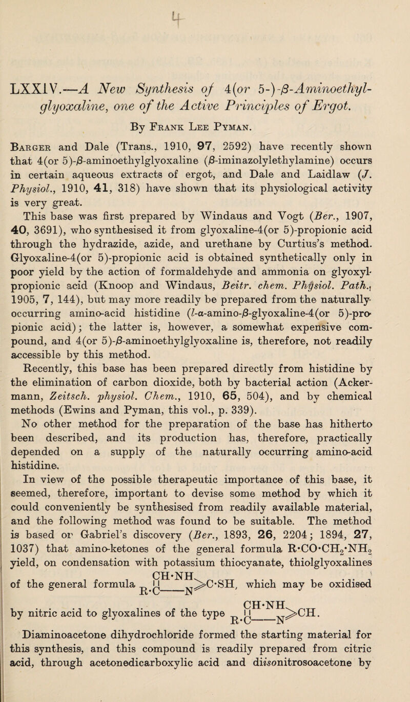 LXXiV.—^ New Synthesis oj 4(or b-)-^-Aminoethyl- glyoxaline^ one of the Active Principles of Ergot. By Feank Lee Pyman. Barger and Dale (Trans., 1910, 97, 2592) have recently shown that 4 (or 5)-i8-aminoethylglyoxaline (iB-iminazolylethylamine) occurs in certain aqueous extracts of ergot, and Dale and Laidlaw (J. Physiol.y 1910, 41, 318) have shown that its physiological activity is very great. This base was first prepared by Windaus and Vogt {Ber., 1907, 40, 3691), who synthesised it from glyoxaline-4(or 5)-propionic acid through the hydrazide, azide, and urethane by Curtius’s method. Glyoxaline-4(or 5)-propionic acid is obtained synthetically only in poor yield by the action of formaldehyde and ammonia on glyoxyl- propionic acid (Knoop and Windaus, Beitr. chem. Physiol. Path.^^ 1905, 7, 144), but may more readily be prepared from the naturally- occurring arnino-acid histidine (Z-a-amino-i8-glyoxaline-4(or 5)-pro- pionic acid); the latter is, however, a somewhat expensive com¬ pound, and 4(or 5)-/3-aminoethylglyoxaline is, therefore, not readily accessible by this method. Recently, this base has been prepared directly from histidine by the elimination of carbon dioxide, both by bacterial action (Acker- mann, Zeitsch. 'physiol. Chem., 1910, 65, 504), and by chemical methods (Ewins and Pyman, this vol., p. 339). No other method for the preparation of the base has hitherto been described, and its production has, therefore, practically depended on a supply of the naturally occurring amino-acid histidine. In view of the possible therapeutic importance of this base, it seemed, therefore, important to devise some method by which it could conveniently be synthesised from readily available material, and the following method was found to be suitable. The method is based or Gabriel’s discovery {Ber., 1893, 26, 2204; 1894, 27, 1037) that amino-ketones of the general formula R*CO*CH2*NH2 yield, on condensation with potassium thiocyanate, thiolglyoxalines CH-NH. of the general formula N R’C ■N ^C*SH, which may be oxidised by nitric acid to glyoxalines of the type CH-NH R-C- -N^ >CH. Diaminoacetone dihydrochloride formed the starting material for this synthesis, and this compound is readily prepared from citric acid, through acetonedicarboxylic acid and dh'sonitrosoacetone by