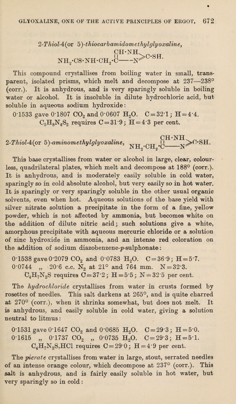 2-Thiol-4:{ov b)-thiocarhamidomethylglyoxaliney cn-NH NHjj-CS-NH-CHj-C- This compound crystallises from boiling water in small, trans¬ parent, isolated prisms, which melt and decompose at 237—238° (corr.). It is anhydrous, and is very sparingly soluble in boiling water or alcohol. It is insoluble in dilute hydrochloric acid, but soluble in aqueous sodium hydroxide: 0T533 gave 0-1807 CO2 and 0*0607 HgO. 0 = 32*1; H = 4*4. C5H8N4S2 requires 0 = 31*9; H = 4*3 per cent. 2-Thiol-A{Q)V b)-ammomethylglyoxaline, This base crystallises from water or alcohol in large, clear, colour¬ less, quadrilateral plates, which melt and decompose at 188° (corr.). It is anhydrous, and is moderately easily soluble in cold water, sparingly so in cold absolute alcohol, but very easily so in hot water. It is sparingly or very sparingly soluble in the other usual organic solvents, even when hot. Aqueous solutions of the base yield with silver nitrate solution a precipitate in the form of a fine, yellow powder, which is not affected by ammonia, but becomes white on the addition of dilute nitric acid; such solutions give a white, amorphous precipitate with aqueous mercuric chloride or a solution of zinc hydroxide in ammonia, and an intense red coloration on the addition of sodium diazobenzene-p-sulphonate: 0*1538 gave0*2079 CO2 and 0*0783 H2O. C-36*9; H = 5*7. 0*0744 „ 20*6 c.c. 172 21° and 764 mm. N = 32*3. C4H7N3S requires 0 = 37*2; 11 = 5*5; N = 32*5 per cent. The hydrochloride crystallises from water in crusts formed by rosettes of needles. This salt darkens at 265°, and is quite charred at 270° (corr.), when it shrinks somewhat, but does not melt. It is anhydrous, and easily soluble in cold water, giving a solution neutral to litmus: 0*1531 gave 0*1647 COg and 0*0685 HgO. 0 = 29*3; H = 5*0. 0*1615 „ 0*1737 CO2 „ 0*0735 HgO. 0 = 29*3; H = 5*l. 04H7N3S,HC1 requires 0 = 29*0; H = 4*9 per cent. The 'picrate crystallises from water in large, stout, serrated needles of an intense orange colour, which decompose at 237° (corr.). This salt is anhydrous, and is fairly easily soluble in hot water, but very sparingly so in cold: •0