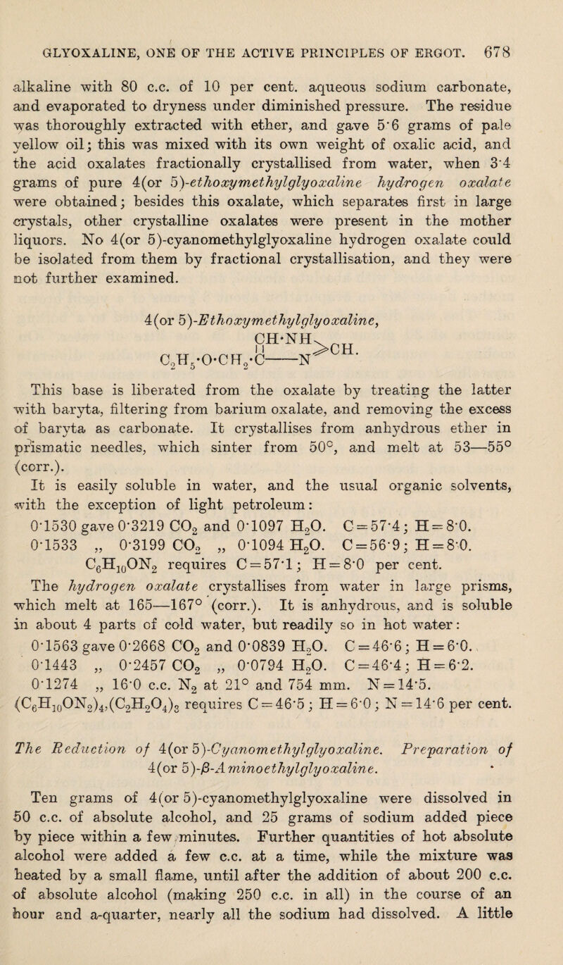 alkaline with 80 c.c. of 10 per cent, aqueous sodium carbonate, and evaporated to dryness under diminished pressure. The residue was thoroughly extracted with ether, and gave 5*6 grams of pal© yellow oil; this was mixed with its own weight of oxalic acid, and the acid oxalates fractionally crystallised from water, when 3*4 grams of pur© 4(or b)-ethoxyinethylglyoxaUne hydrogen oxalate were obtained; besides this oxalate, which separates first in large crystals, other crystalline oxalates were present in the mother liquors. No 4(or 5)-cyanomethylglyoxaline hydrogen oxalate could be isolated from them by fractional crystallisation, and they were not further examined. Aipr b)-Ethoxymethylglyoxaline, CH-NH. C2H5-0-CFr2-C-N^ ■ This base is liberated from the oxalate by treating the latter with bar5d:a, filtering from barium oxalate, and removing the excess of baryta as carbonate. It crystallises from anhydrous ether in prismatic needles, which sinter from 50°, and melt at 53—55° (corr.). It is easily soluble in water, and the usual organic solvents, with the exception of light petroleum: 0*1530 gave 0*3219 CO2 and 0*1097 H2O. C = 57*4; H = 8*0. 0*1533 „ 0*3199 000 „ 0*1094 HgO. 0 = 56*9; H = 8*0. O6HJ0ON2 requires 0 = 57*1; 11 = 8*0 per cent. The hydrogen oxalate crystallises from water in large prisms, which melt at 165—167° (corr.). It is anhydrous, and is soluble in about 4 parts of cold water, but readily so in hot water: 0*1563 gave 0*2668 OO2 and 0*0839 HgO. 0 = 46*6; H = 6*0. 0*1443 „ 0*2457 002 „ 0*0794 HoO. 0 = 46*4; H = 6*2. 0*1274 „ 16*0 c.c. N2 at 21° and 754 mm. N = 14*5. (06H|q0N2)4,(0211204)3 requires 0 = 46*5; IT = 6*0; N = 14*6 per cent. The Reduction of Aipr b)-Cyanomethylglyoxaline. Prcfaration of 4(or by^-Aminoethylglyoxaline. Ten grams of 4 (or 5)-cyanom6thylglyoxaline were dissolved in 50 c.c. of absolute alcohol, and 25 grams of sodium added piece by piece within a few.minutes. Further quantities of hot absolute alcohol were added a few c.c. at a time, while the mixture was heated by a small flame, until after the addition of about 200 c.c, of absolute alcohol (making 250 c.c. in all) in the course of an hour and a-quarter, nearly all the sodium had dissolved. A little