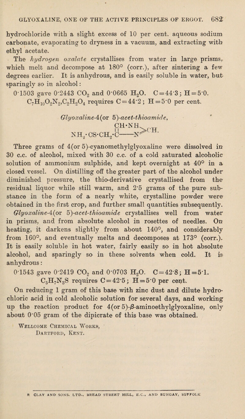 hydrochloride with a slight excess of 10 per cent, aqueous sodium carbonate, evaporating to dryness in a vacuum, and extracting with ethyl acetate. The hydrogen oxalate crystallises from water in large prisms,, which melt and decompose at 180° (corr.), after sintering a few degrees earlier. It is anhydrous, and is easily soluble in water, but- sparingly so in alcohol: 0-1503 gave 0-2443 COg and 0'0665 HgO. 0 = 44-3; H = 5-0. C7Hio02lsr2,C2H204 requires 0 = 44-2 ; H = 5-0 per cent. Glyoxaline-4:(oT b)-acet-thioamide, NH,- 0S-CH2*0-■ ■ Three grams of 4(or 5)-cyanomethylglyoxaline were dissolved in 30 c.c. of alcohol, mixed with 30 c.c. of a cold saturated alcoholic solution of ammonium sulphide, and kept overnight at 40° in a closed vessel. On distilling off the greater part of the alcohol under diminished pressure, the thio-derivative crystallised from the residual liquor while still warm, and 2-5 grams of the pure sub¬ stance in the form of a nearly white, crystalline powder were obtained in the first crop, and further small quantities subsequently. GlyoxalineAior b)-acet-thioamide crystallises well from water in prisms, and from absolute alcohol in rosettes of needles. On heating, it darkens slightly from about 140°, and considerably from 160°, and eventually melts and decomposes at 173° (corr.). It is easily soluble in hot water, fairly easily so in hot absolute alcohol, and sparingly so in these solvents when cold. It is anhydrous: 0-1543 gave 0-2419 CO2 and 0-0703 HgO. C = 42-8; H = 5-l. C5H7N3S requires 0 = 42*5; H = 5-0 per cent. On reducing 1 gram of this base with zinc dust and dilute hydro¬ chloric acid in cold alcoholic solution for several days, and working up the reaction product for 4(or 5)-i3-aminoethylglyoxaline, only about 0*05 gram of the dipicrate of this base was obtained. Wellcome Chemical Wokks, DaPvTfoed, Kent. R CLAY AND SONS. LTD., BREAD STREET HILL, E.C., AND BUNGAY, SUFFOLK