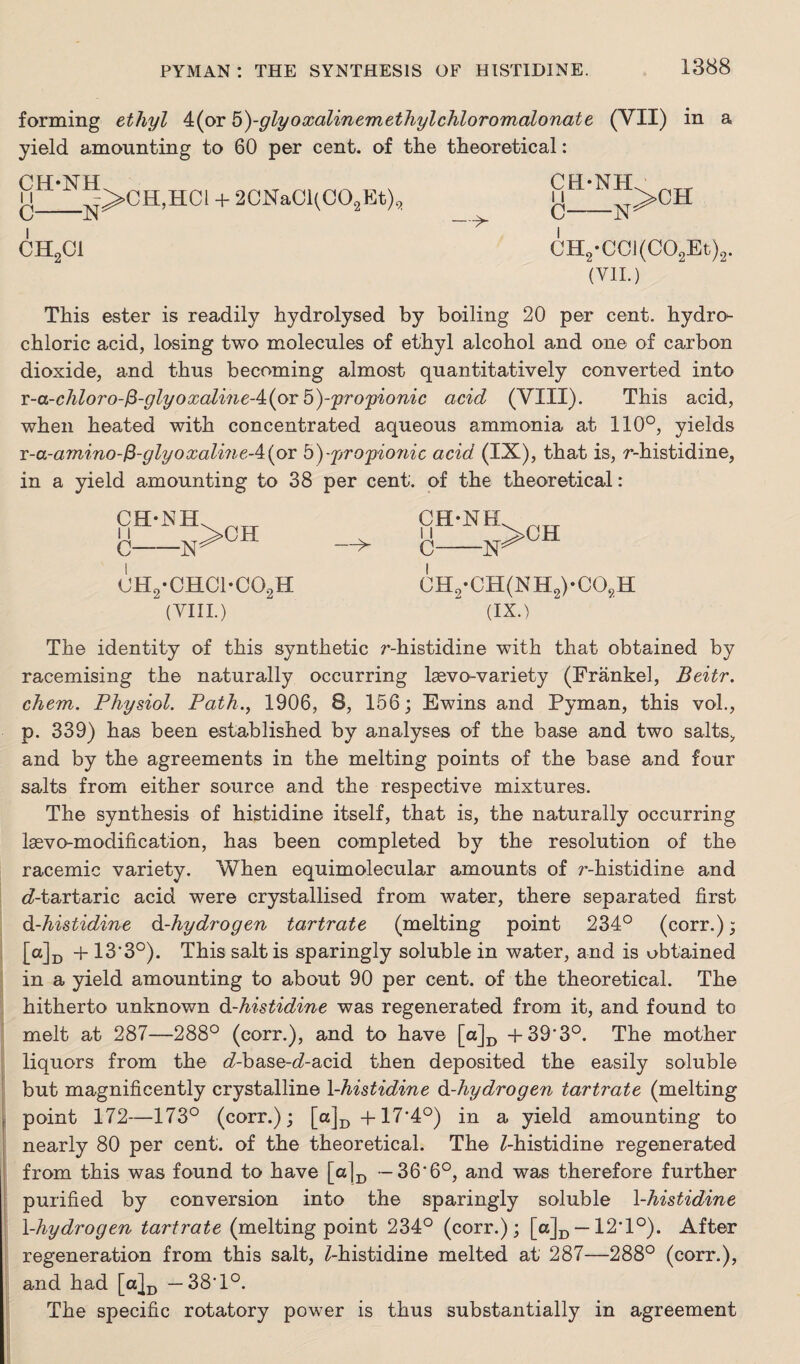 forming ethyl 4(or 5^-gly oxalinemethylchloromalonat e (VII) in a yield amounting to 60 per cent, of the theoretical: CH'NH 11 C-N CH2C1 >CH,HC1 + 2CNaCl(C02Et)2 CH-NH 11 C-N >CH CH2*CCI(C02Et)2. (VII.) This ester is readily hydrolysed by boiling 20 per cent, hydro¬ chloric acid, losing two molecules of ethyl alcohol and one of carbon dioxide, and thus becoming almost quantitatively converted into T-a-chloro-fi-glyoxaline-4:(pT 5)-propionic acid (VIII). This acid, when heated with concentrated aqueous ammonia at 110°, yields x-a-amino-$-glyoxalineA{ox b)-propio?iic acid (IX), that is, r-histidine, in a yield amounting to 38 per cent, of the theoretical: CHnNH 11 C-N >CH 0H2-CHC1-C02H (VIII.) —>- CH-NH 11 C-N CH2-CH(NH2)-C08H (IX.) The identity of this synthetic r-histidine with that obtained by racemising the naturally occurring lsevo-variety (Frankel, Beitr. chem. Physiol. Path., 1906, 8, 156; Ewins and Pyman, this vol., p. 339) has been established by analyses of the base and two salts, and by the agreements in the melting points of the base and four salts from either source and the respective mixtures. The synthesis of histidine itself, that is, the naturally occurring Isevo-modification, has been completed by the resolution of the racemic variety. When equimolecular amounts of r-histidine and cZ-tartaric acid were crystallised from water, there separated first d-histidine d-hydrogen tartrate (melting point 234° (corr.); Md + 13*3°). This salt is sparingly soluble in water, and is obtained in a yield amounting to about 90 per cent, of the theoretical. The hitherto unknown d-histidine was regenerated from it, and found to melt at 287—288° (corr.), and to have [a]D +39’3°. The mother liquors from the <Abase-cZ-acid then deposited the easily soluble but magnificently crystalline 1 -histidine d-hydrogen tartrate (melting point 172—173° (corr.); [a]D-pl7'4°) in a yield amounting to nearly 80 per cent, of the theoretical. The Z-histidine regenerated from this was found to have [a]D — 36*6°, and was therefore further purified by conversion into the sparingly soluble 1 -histidine X-hydrogen tartrate (melting point 234° (corr.); [o]D—• 12T°). After regeneration from this salt, Z-histidine melted at 287—288° (corr.), and had [a|D — 38T°. The specific rotatory power is thus substantially in agreement
