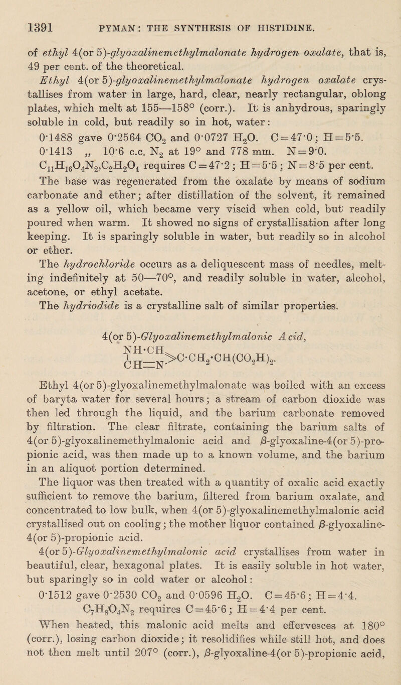 of ethyl 4(or 5)-glyoxalinemethylmalonate hydrogen oxalate, that is, 49 per cent, of the theoretical. Ethyl 4(or o)-glyoxalinemethylmalonate hydrogen oxalate crys¬ tallises from water in large, hard, clear, nearly rectangular, oblong plates, which melt at 155—158° (corr.). It is anhydrous, sparingly soluble in cold, but readily so in hot, water: 0*1488 gave 0*2564 C02 and 0*0727 H20. 0 = 47*0; H = 5*5. 0*1413 „ 106 c.c. N2 at 19° and 778 mm. N = 9*0. CnH1604N2,C2H204 requires 0 = 47*2; H = 5*5; N = 8*5 per cent. The base was regenerated from the oxalate by means of sodium carbonate and ether; after distillation of the solvent, it remained as a yellow oil, which became very viscid when cold, but readily poured when warm. It showed no signs of crystallisation after long keeping. It is sparingly soluble in water, but readily so in alcohol or ether. The hydrochloride occurs as a deliquescent mass of needles, melt¬ ing indefinitely at 50—70°, and readily soluble in water, alcohol, acetone, or ethyl acetate. The hydriodide is a crystalline salt of similar properties. 4(or 5)-Glyoxalinemethylmalonic Acid, NH-CH ^h_n>c-ch2-cu(c°2h)2. Ethyl 4(or 5)-glyoxalinemethylmalonate was boiled with an excess of baryta water for several hours; a stream of carbon dioxide was then led through the liquid, and the barium carbonate removed by filtration. The clear filtrate, containing the barium salts of 4(or 5)-glyoxalinemethylmalonic acid and /3-glyoxaiine-4(or 5)-pro pionic acid, was then made up to a known volume, and the barium in an aliquot portion determined. The liquor was then treated with a quantity of oxalic acid exactly sufficient to remove the barium, filtered from barium oxalate, and concentrated to low bulk, when 4(or 5)-glyoxalinemethylmalonic acid crystallised out on cooling; the mother liquor contained /3-glyoxaline- 4(or 5)-propionic acid. 4(or b)-Glyoxalinemethylmalonic acid crystallises from water in beautiful, clear, hexagonal plates. It is easily soluble in hot water, but sparingly so in cold water or alcohol: 0*1512 gave 0*2530 C02 and 0*0596 H20. 0 = 45*6; H = 4*4. 07H8O4N2 requires 0 = 45*6; 11 = 4*4 per cent. When heated, this malonic acid melts and effervesces at 180° (corr.), losing carbon dioxide; it resolidifies while still hot, and does not then melt until 207° (corr.), /Tglyoxaline-4(or 5)-propionic acid,