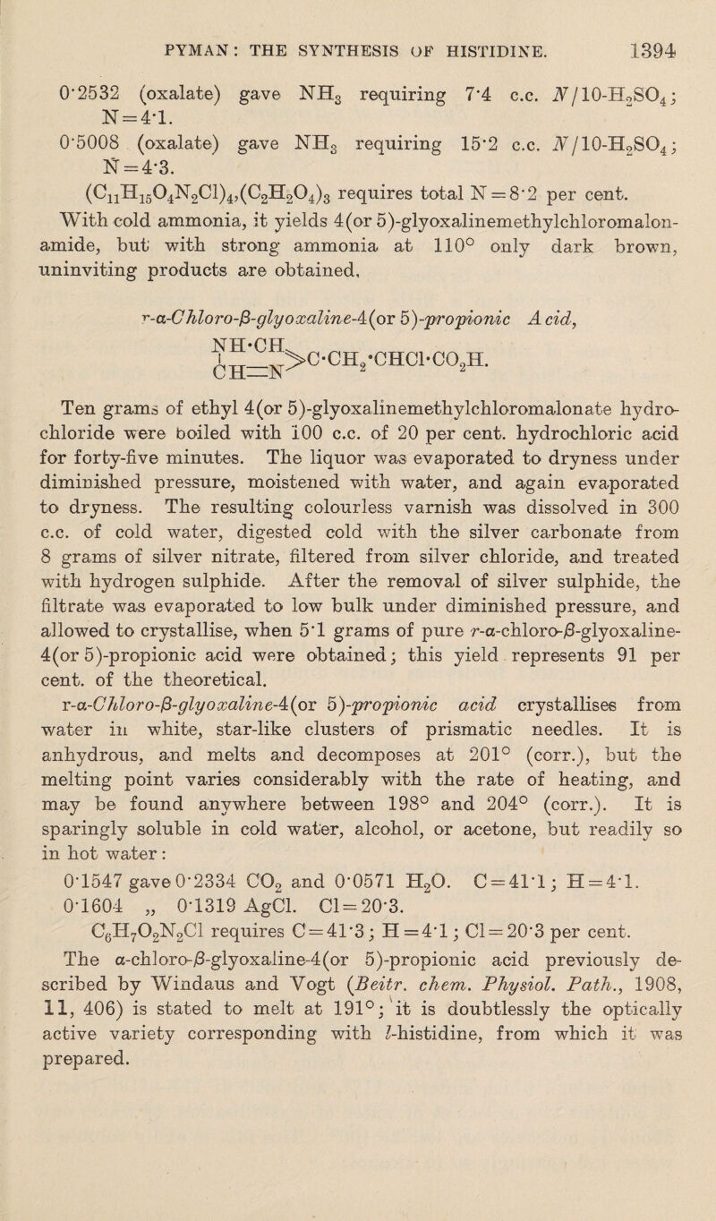 0*2532 (oxalate) gave NHS requiring 7*4 c.c. Nj 10-HoSO4; N = 4T. 0*5008 (oxalate) gave NH3 requiring 15*2 c.c. Nj 10-HoSO4; N = 4-3. (CnH1504N2Cl)4,(C2H204)3 requires total N = 8*2 per cent. With cold ammonia, it yields 4(or 5)-glyoxalinemethylchloromalon- amide, but' with strong ammonia at 110° only dark brown, uninviting products are obtained, r-a-Chloro-fi-glyoxaline-4(or5)-iprojjiomc Acid, NH*CH 6h=n>c'ch’*chc1*co2h- Ten grams of ethyl 4(or 5)-glyoxalinemethylchloromalonate hydro¬ chloride were boiled with 100 c.c. of 20 per cent, hydrochloric acid for forty-five minutes. The liquor was evaporated to dryness under diminished pressure, moistened with water, and again evaporated to dryness. The resulting colourless varnish was dissolved in 300 c.c. of cold water, digested cold with the silver carbonate from 8 grams of silver nitrate, filtered from silver chloride, and treated with hydrogen sulphide. After the removal of silver sulphide, the filtrate was evaporated to low bulk under diminished pressure, and allowed to crystallise, when 5*1 grams of pure r-a-chloro-/3-glyoxaline- 4(or 5)-propionic acid were obtained; this yield represents 91 per cent, of the theoretical. r-a-CMoro-$-glyoxalineA(o-£ 5)-propionic acid crystallises from water in white, star-like clusters of prismatic needles. It is anhydrous, and melts and decomposes at 201° (corr.), but the melting point varies considerably with the rate of heating, and may be found anywhere between 198° and 204° (corr.). It is sparingly soluble in cold water, alcohol, or acetone, but readily so in hot water: 0*1547 gave0*2334 C02 and 0*0571 H20. C = 41’l; H = 4*l. 0*1604 „ 0*1319 AgCl. Cl = 20*3. C6H702N2C1 requires C = 4T3; H=4*l; Cl = 20*3 per cent. The a-chloro-/3-glyoxaline-4(or 5)-propionic acid previously de¬ scribed by Windaus and Vogt (Beitr. chem. Physiol. Path., 1908, 11, 406) is stated to melt at 191°; it is doubtlessly the optically active variety corresponding with Z-histidine, from which it was prepared.