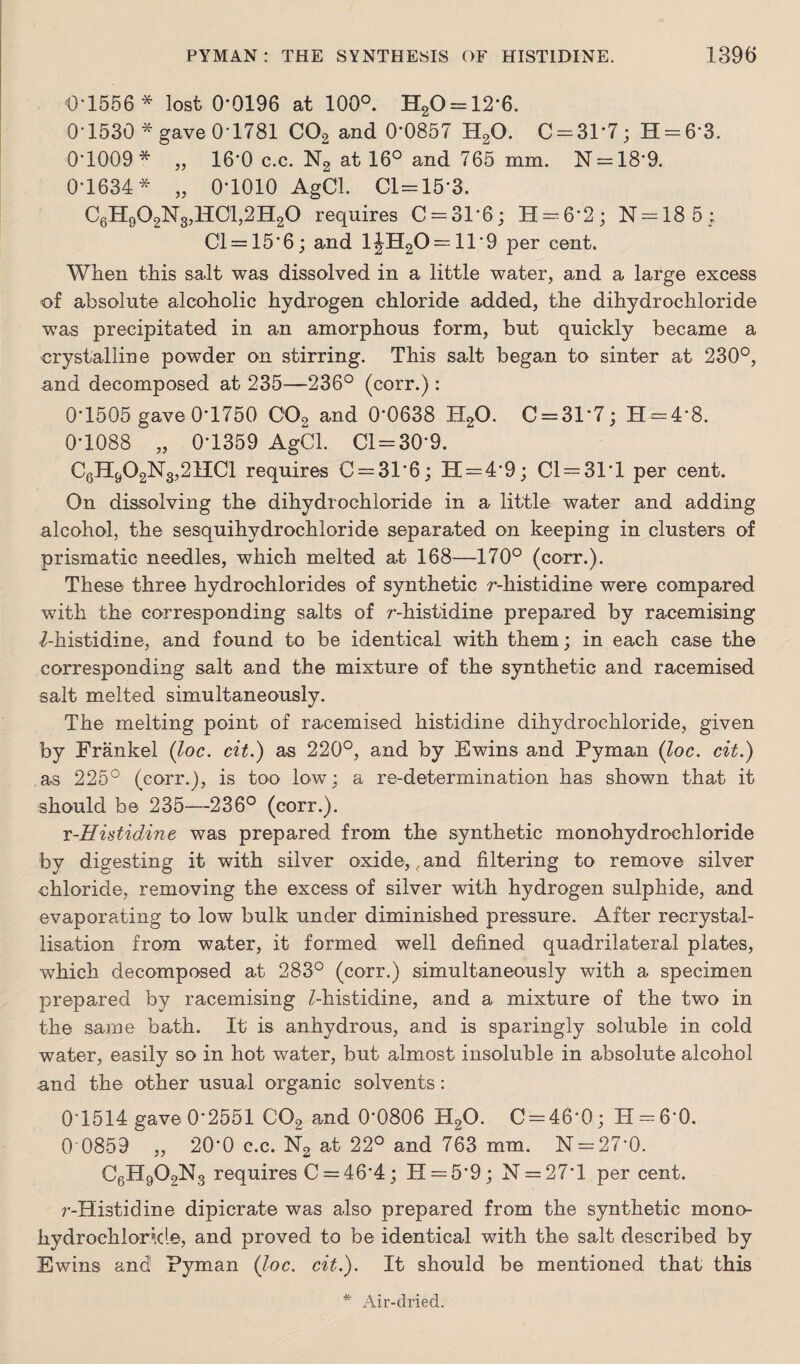 O'1556 * lost 0*0196 at 100°. H20 = 12*6. 0'1530 * gave 0*1781 C02 and 0*0857 H20. C = 31*7; 11 = 63. 0'1009* „ 16-0 c.c. N2 at 16° and 765 mm. N = 18*9. 0-1634* „ 0-1010 AgCl. Cl = 15*3. C6H902N3,H01,2H20 requires C = 31*6; H = 6*2; N = 18 5; 01 = 15*6; and 1JH20 = 11*9 per cent. When this salt was dissolved in a little water, and a large excess of absolute alcoholic hydrogen chloride added, the dihydrochloride was precipitated in an amorphous form, but quickly became a crystalline powder on stirring. This salt began to sinter at 230°, and decomposed at 235—236° (corr.): 0*1505 gave 0’1750 002 and 0*0638 H20. 0 = 31*7; H = 4*8. 0*1088 „ 0*1359 AgCl. 01 = 30*9. C6H&02N3,21101 requires 0 = 31*6; 11 = 4*9; 01 = 31*1 per cent. On dissolving the dihydrochloride in a little water and adding alcohol, the sesquihydrochloride separated on keeping in clusters of prismatic needles, which melted at 168—170° (corr.). These three hydrochlorides of synthetic r-histidine were compared with the corresponding salts of r-histidine prepared by racemising 7-histidine, and found to be identical with them; in each case the corresponding salt and the mixture of the synthetic and racemised salt melted simultaneously. The melting point of racemised histidine dihydrochloride, given by Frankel (loc. cit.) as 220°, and by Ewins and Pyman (loc. cit.) as 225° (corr.), is too low; a re-determination has shown that it should be 235—-236° (corr.). r-Histidine was prepared from the synthetic monohydrochloride by digesting it with silver oxide,, and filtering to remove silver chloride, removing the excess of silver with hydrogen sulphide, and evaporating to low bulk under diminished pressure. After recrystal¬ lisation from water, it formed well defined quadrilateral plates, which decomposed at 283° (corr.) simultaneously with a specimen prepared by racemising /-histidine, and a mixture of the two in the same bath. It is anhydrous, and is sparingly soluble in cold water, easily so in hot water, but almost insoluble in absolute alcohol and the other usual organic solvents: 0*1514 gave 0*2551 C02 and 0*0806 H20. C = 46*0; H = 6*0. 0 0859 „ 20*0 c.c. N2 at 22° and 763 mm. N = 27*0. C6H902N3 requires C = 46*4; H = 5’9; N = 27*l per cent. ?’-Histidine dipicrate was also prepared from the synthetic mono- hydrochloricle, and proved to be identical with the salt described by Ewins and Pyman {Joe. cit.). It should be mentioned that this Air-dried.