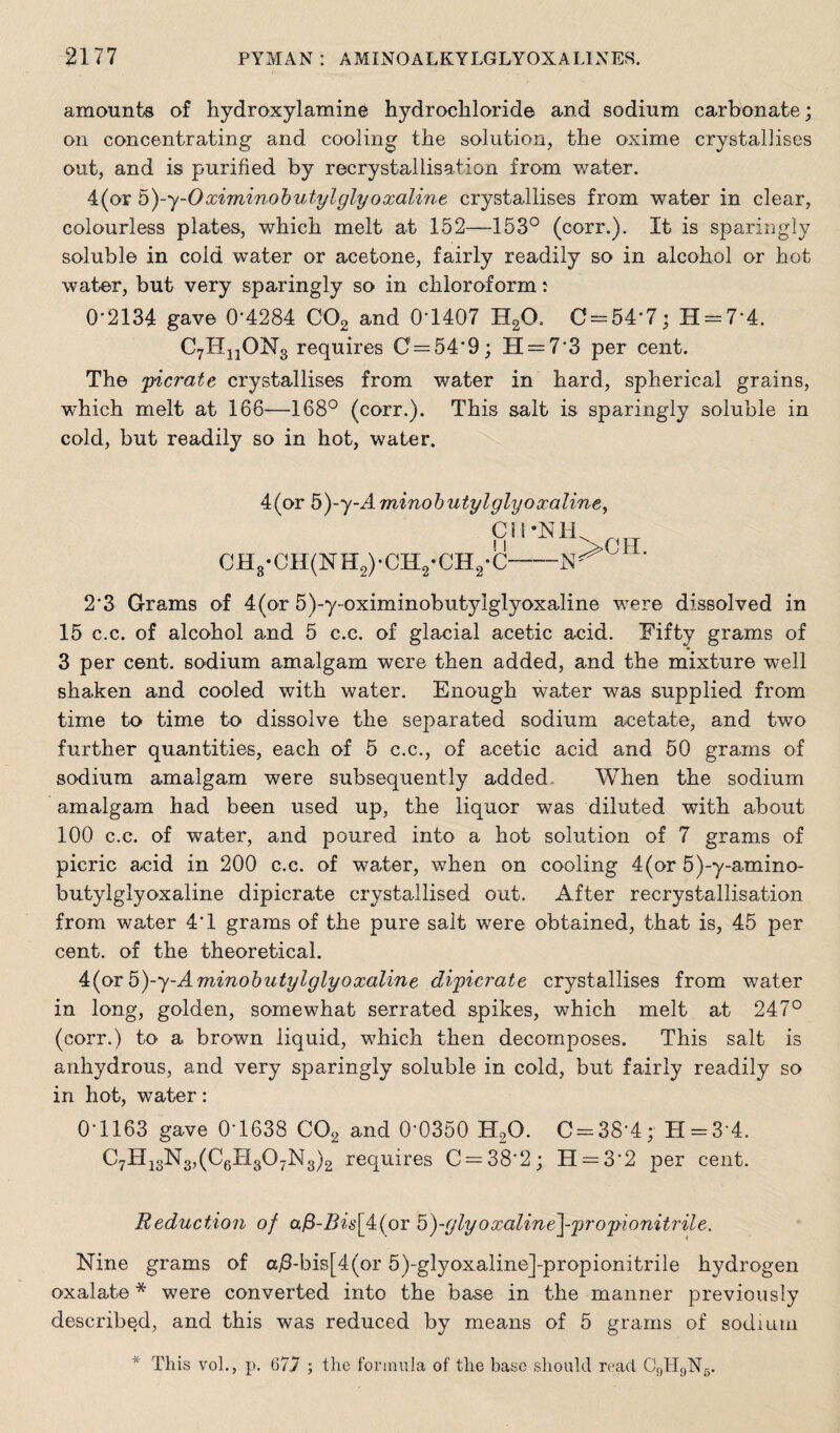 amounts of hydroxylamine hydrochloride and sodium carbonate; on concentrating and cooling the solution, the oxime crystallises out, and is purified by recrystallisation from water. 4(or 5)-y-0ximinobutylglyoxaline crystallises from water in clear, colourless plates, which melt at 152—153° (corr.). It is sparingly soluble in cold water or acetone, fairly readily so in alcohol or hot water, but very sparingly so in chloroform: 0*2134 gave 0*4284 C02 and 0*1407 H20. C = 54*7; H = 7*4. C7HnON3 requires 0 = 54*9; II = 73 per cent. The picrate crystallises from water in hard, spherical grains, wfhich melt at 168—168° (corr.). This salt is sparingly soluble in cold, but readily so in hot, water. 4(or 5)-y~Aminobutylglyoxaline, C11-N1U CH3-CH(NH2)*CH2*CH2*C-' 2*3 Grams of 4(or 5)-y-oximinobutyiglyoxaline were dissolved in 15 c.c. of alcohol and 5 c.c. of glacial acetic acid. Fifty grams of 3 per cent, sodium amalgam were then added, and the mixture well shaken and cooled with water. Enough water was supplied from time to time to dissolve the separated sodium acetate, and two further quantities, each of 5 c.c., of acetic acid and 50 grams of sodium amalgam were subsequently added When the sodium amalgam had been used up, the liquor was diluted with about 100 c.c. of water, and poured into a hot solution of 7 grams of picric acid in 200 c.c. of water, when on cooling 4(or 5)-y-amino- butylglyoxaline dipicrate crystallised out. After recrystallisation from water 4*1 grams of the pure salt were obtained, that is, 45 per cent, of the theoretical. 4(orb)-y-Aminobutylglyoxaline dipicrate crystallises from water in long, golden, somewhat serrated spikes, which melt at 247° (corr.) to a brown liquid, which then decomposes. This salt is anhydrous, and very sparingly soluble in cold, but fairly readily so in hot, water: 0*1163 gave 0*1638 C02 and 0*0350 H2G. C = 38*4; H = 3*4. C7H13N3,(C6H307N3)2 requires C = 38*2; H = 3*2 per cent. Reduction of a£-Z?w[4(or 5)-glyoxaline\-prop<ionitrile. Nine grams of aj8-bis[4(or 5)-glyoxaline]-propionitrile hydrogen oxalate* were converted into the base in the manner previously described, and this was reduced by means of 5 grams of sodium * This vol., p. 677 ; the formula of the base should read C9H9N5.