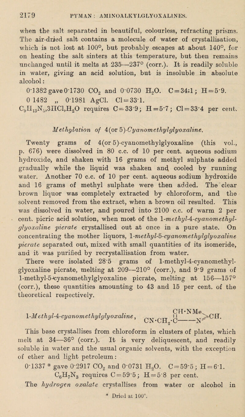 when the salt separated in beautiful, colourless, refracting prisms. The air-dried salt contains a molecule of water of crystallisation, which is not lost at 100°, but probably escapes at about 140°, for on heating the salt sinters at this temperature, but then remains unchanged until it melts at 235—237° (corr.). It is readily soluble in water, giving an acid solution, but is insoluble in absolute alcohol: 0d382 gave0-1730 C02 and 0'0730 H20. C = 34;l; H-5‘9. 0 1482 „ 0-1981 AgCl. Cl = 33*l. C9H13Nrj,3nCl,H20 requires C — 339; H=5'7; Cl = 334 per cent. Methylation of 4(or 5)-Cyanomethylglyoxaltne. Twenty grams of 4(or 5)-cyanoinethylglyoxaline (this vol., p. 676) were dissolved in 80 c.c. of 10 per cent, aqueous sodium hydroxide, and shaken with 16 grams of methyl sulphate added gradually while the liquid was shaken and cooled by running water. Another 70 c.c. of 10 per cent, aqueous sodium hydroxide and 16 grams of methyl sulphate were then added. The clear brown liquor was completely extracted by chloroform, and the solvent removed from the extract, when a brown oil resulted. This was dissolved in water, and poured into 2100 c.c. of warm 2 per * cent, picric acid solution, when most of the \-m ethyl A-cyanometJiyl- glyoxaline picrate crystallised out at once in a pure state. On concentrating the mother liquors, l-methyl-b-cyanomethylglyoxaline picrate separated out, mixed with small quantities of its isomeride, and it was purified by recrystallisation from water. There were isolated 285 grams of l-methyl-4-cyanomethyI- glyoxaline picrate, melting at 209—210° (corr.), and 99 grams of l-methyl-5-^cyanomethylglyoxaline picrate, melting at 156—157° (corr.), these quantities amounting to 43 and 15 per cent, of the theoretical respectively. \-MethylA-cyanomethylglyoxaline, CH’NMe 11 CN-CEL-C 2 ^ -N >CIT. This base crystallises from chloroform in clusters of plates, which melt at 34—36° (corr.). It is very deliquescent, and readily soluble in water and the usual organic solvents, with the exception of ether and light petroleum: 0-1337 * gave 0*2917 C02 and 0‘0731 H20. C = 59-5; H = 6*l. C6H7N3 requires C = 59-5; H = 58 per cent. The hydrogen oxalate crystallises from water or alcohol in