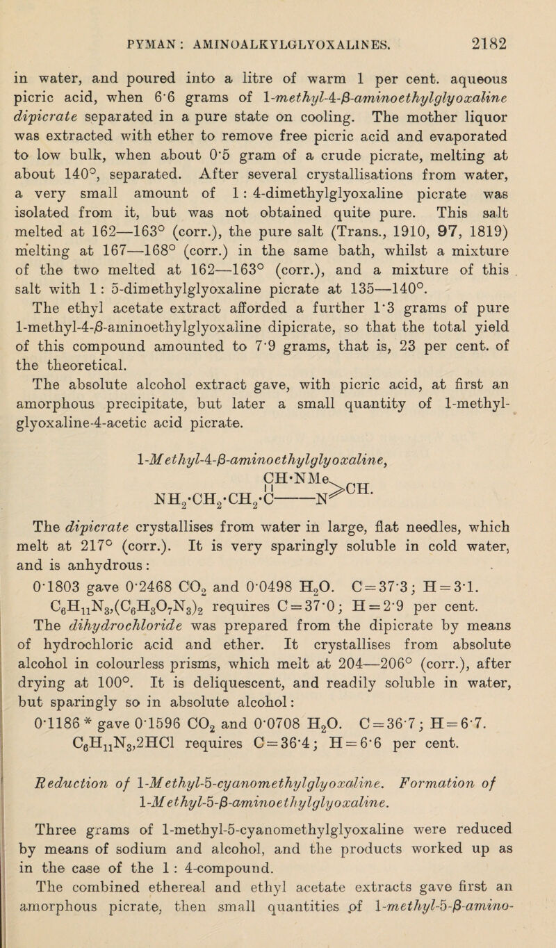 in water, and poured into a litre of warm 1 per cent, aqueous picric acid, when 6*6 grams of 1 -methylA-$-amino ethylglyoxaline dipicrate separated in a pure state on cooling. The mother liquor was extracted with ether to remove free picric acid and evaporated to low bulk, when about 0*5 gram of a crude picrate, melting at about 140°, separated. After several crystallisations from water, a very small amount of 1: 4-dimethylglyoxaline picrate was isolated from it, but was not obtained quite pure. This salt melted at 162—163° (corr.), the pure salt (Trans., 1910, 97, 1819) melting at 167—168° (corr.) in the same bath, whilst a mixture of the two melted at 162—163° (corr.), and a mixture of this salt with 1: 5-dim ethylglyoxaline picrate at 135—140°. The ethyl acetate extract afforded a further 1*3 grams of pure l-methyl-4-^-aminoethylglyoxaline dipicrate, so that the total yield of this compound amounted to 7*9 grams, that is, 23 per cent, of the theoretical. The absolute alcohol extract gave, with picric acid, at first an amorphous precipitate, but later a small quantity of 1-methyl- glyoxaline-4-acetic acid picrate. \-M ethylA-fi-amino ethylglyoxaline, CH-NMe ]SIH2-CH2-CH2-C- The di'picrate crystallises from water in large, flat needles, which melt at 217° (corr.). It is very sparingly soluble in cold water, and is anhydrous: 0-1803 gave 0*2468 C02 and 0*0498 H20. 0-37*3; H = 3*l. C6H11N3,(C6H307N3)2 requires 0 = 37*0; H = 2'9 per cent. The dihydrochloride was prepared from the dipicrate by means of hydrochloric acid and ether. It crystallises from absolute alcohol in colourless prisms, which melt at 204—206° (corr.), after drying at 100°. It is deliquescent, and readily soluble in water, but sparingly so in absolute alcohol: 0*1186 * gave 0*1596 C02 and 0*0708 H20. 0 = 36*7; H = 6*7. C6HnN3,2HCl requires 0 = 36*4; H = 6*6 per cent. Reduction of 1-Methyl-5-cyanomethylglyoxaline. Formation of 1 -M ethyl-5 -$-amino ethylglyo xalin e. Three grams of l-methyl-5-cyanomethylglyoxaline were reduced by means of sodium and alcohol, and the products worked up as in the case of the 1 : 4-compound. The combined ethereal and ethyl acetate extracts gave first an amorphous picrate, then small quantities pf l-methyl-5-/3-amino-