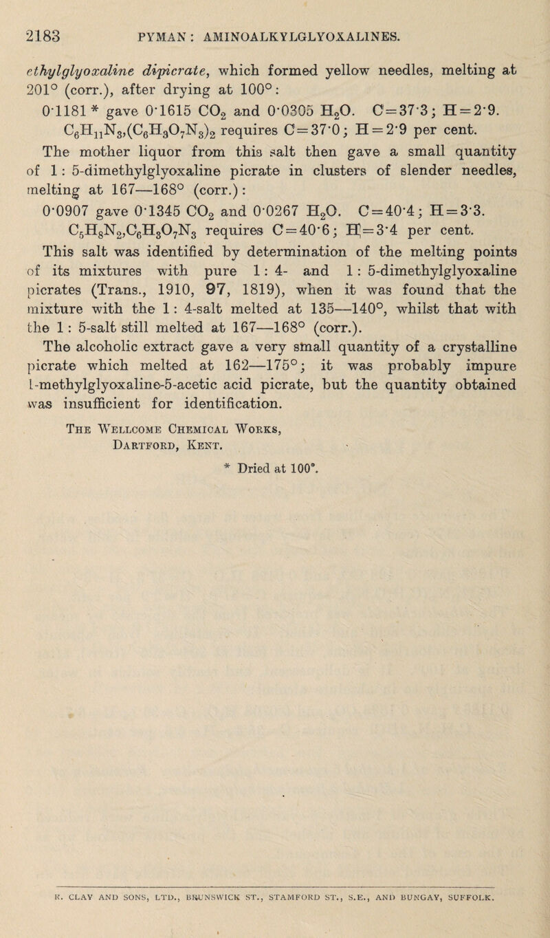 ethylglyoxaline dipicrate, which formed yellow needles, melting at 201° (corr.), after drying at 100°: 0-1181* gave 0'1615 C02 and 0*0305 H20. 0=37*3; H = 29. C6HnN3,(C6H307N3)2i requires C=37’0; H = 2'9 per cent. The mother liquor from this salt then gave a small quantity of 1: 5-dimethylglyoxaline picrate in clusters of slender needles, melting at 167—168° (corr.): 0-0907 gave 0*1345 C02 and 0*0267 H20. C = 40-4; H = 3*3. C5H8N2,06H307N3 requires 0 = 40*6; Hj=3*4 per cent. This salt was identified by determination of the melting points of its mixtures with pure 1: 4- and 1 : 5-dimethylglyoxaline picrates (Trans., 1910, 97, 1819), when it was found that the mixture with the 1: 4-salt melted at 135—140°, whilst that with the 1: 5-salt still melted at 167—168° (corr.). The alcoholic extract gave a very sinall quantity of a crystalline picrate which melted at 162—175°; it was probably impure l-methylglyoxaline-5-acetic acid picrate, but the quantity obtained was insufficient for identification. The Wellcome Chemical Works, Dartford, Kent. * Dried at 1009. K. CLAY AND SONS, LTD., BRUNSWICK ST., STAMFORD ST., S.E., AND BUNGAY, SUFFOLK.