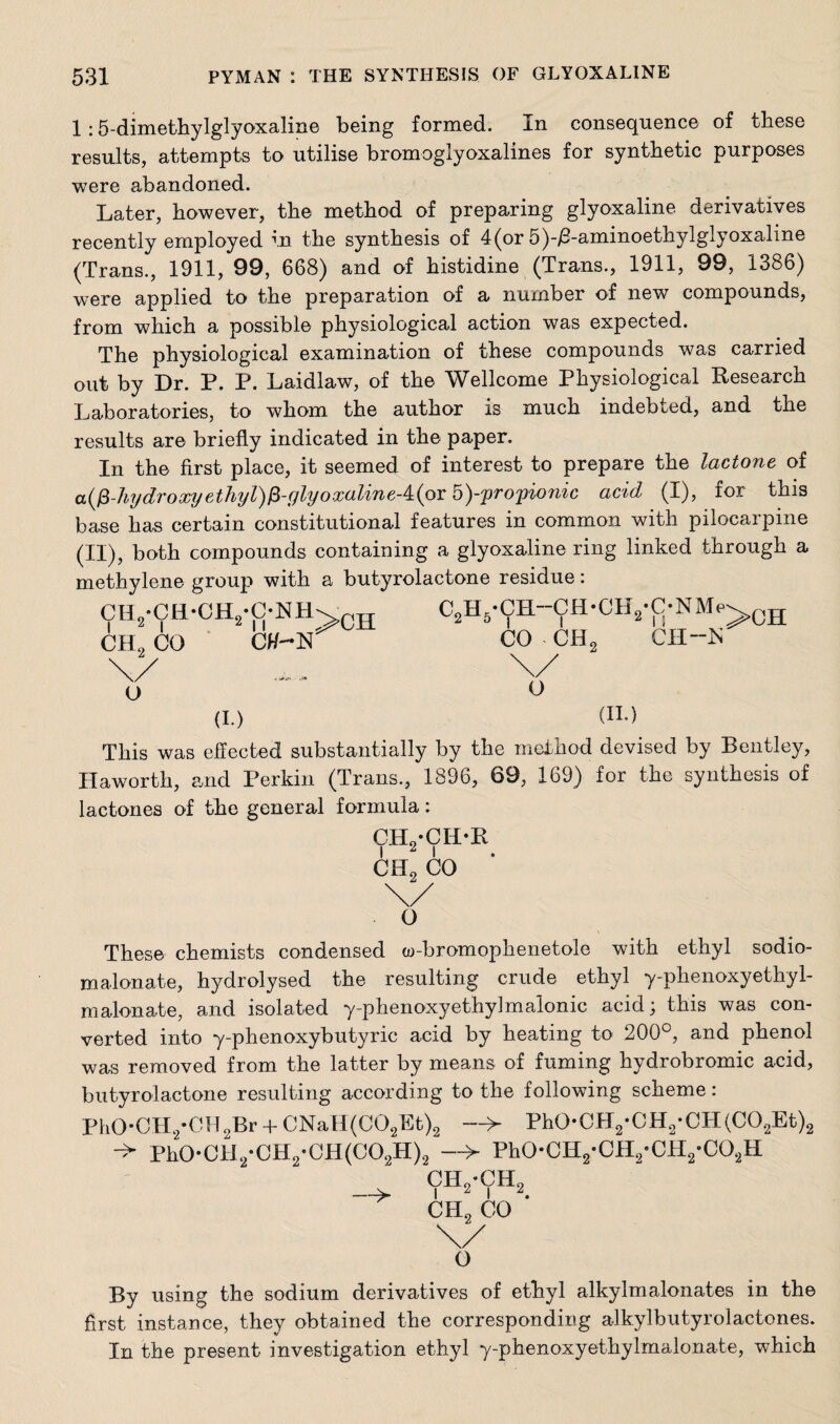 1 :5-dimethylglyoxaline being formed. In consequence of these results, attempts to utilise bromoglyoxalines for synthetic purposes were abandoned. Later, however, the method of preparing glyoxaline derivatives recently employed in the synthesis of 4(or 5)-/3-aminoethylglyoxaline (Trans., 1911, 99, 668) and of histidine (Trans., 1911, 99, 1386) were applied to the preparation of a number of new compounds, from which a possible physiological action was expected. The physiological examination of these compounds was carried out by Dr. P. P. Laidlaw, of the Wellcome Physiological Research Laboratories, to whom the author is much indebted, and the results are briefly indicated in the paper. In the first place, it seemed of interest to prepare the lactone of a(p-hydroxyethyl)p-ylyoxaline-4:(oY 5)-'propionic acid (I), for this base has certain constitutional features in common with pilocarpine (II), both compounds containing a glyoxaline ring linked through a methylene group with a butyrolactone residue: ch9-ch-ch2*c-hh I 2 I Ml CIL CO Ctf-N \/ o >CH (I.) (II.) This was effected substantially by the method devised by Bentley, Haworth, and Perkin (Trans., 1896, 69, 169) for the synthesis of lactones of the general formula: CHvCIDR i 2 i CII2 CO \/ o These chemists condensed w-bromophenetole with ethyl sodio- malonate, hydrolysed the resulting crude ethyl y-phenoxyethyl- malonate, and isolated y-phenoxyethylmalonic acid; this was con¬ verted into y-phenoxybutyric acid by heating to 200°, and phenol was removed from the latter by means of fuming hydrobromic acid, butyrolactone resulting according to the following scheme: PhO*CH2*CH2Br + CNaEI(C02Et)2 —> Ph0-CH2-CH2-CH(C02Et)2 Ph0*CM2*CH2*CH(C02H)2 > Ph0-CH2-CH2-CH2-C02H CH2-CH2 —>■ i 2 i 2. CH2 CO \/ o By using the sodium derivatives of ethyl alkylmalonates in the first instance, they obtained the corresponding alkylbutyrolactones. In the present investigation ethyl y-phenoxyethylmalonate, which