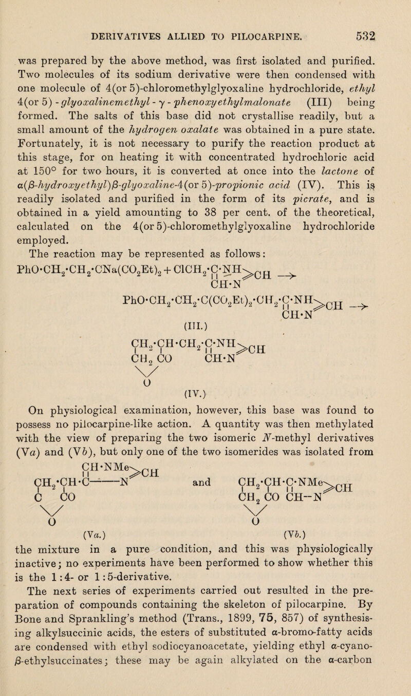 was prepared by the above method, was first isolated and purified. Two molecules of its sodium derivative were then condensed with one molecule of 4(or 5)-chloromethylglyoxaline hydrochloride, ethyl 4(or 5) - glyoxalinemethyl - y - phenoxyethylmalonate (III) being formed. The salts of this base did not crystallise readily, but a small amount of the hydrogen oxalate was obtained in a pure state. Fortunately, it is not necessary to purify the reaction product at this stage, for on heating it with concentrated hydrochloric acid at 150° for two hours, it is converted at once into the lactone of a(fi-hydroxyethyl)(3-glyoxaline-4:(or h)-propionic acid (IV). This is readily isolated and purified in the form of its picrate, and is obtained in a yield amounting to 38 per cent, of the theoretical, calculated on the 4(or 5)-chloromethylglyoxaline hydrochloride employed. The reaction may be represented as follows: Ph0-CH2-CH2-CNa(C02Et)2 + C1CH2-C-NH\ CR > CH-N Ph0-CII2*CH2-C(C02Et)2*0H2*C-NH^CH ** CH-bT (III.) —>- CHo*CH-CH0-C-NH CH2 CO 11 CH-N >CH O (IV.) On physiological examination, however, this base was found to possess no pilocarpine-like action. A quantity was then methylated with the view of preparing the two isomeric A-methyl derivatives (Va) and (V6), but only one of the two isomerides was isolated from fifl‘™e>CH CH2-CH-C—-N and CH2-CH-C-NMe\ 0H C CO CH2 CO CB.-K o o (Ya.) (Yb.) the mixture in a pure condition, and this was physiologically inactive; no experiments have been performed to show whether this is the 1:4- or 1:5-derivative. The next series of experiments carried out resulted in the pre¬ paration of compounds containing the skeleton of pilocarpine. By Bone and Sprankling’s method (Trans., 1899, 75, 857) of synthesis¬ ing alkylsuccinic acids, the esters of substituted a-bromo-fatty acids are condensed with ethyl sodiocyanoacetate, yielding ethyl a-cyano- /3-ethylsuccinates; these may be again alkylated on the a-carbon