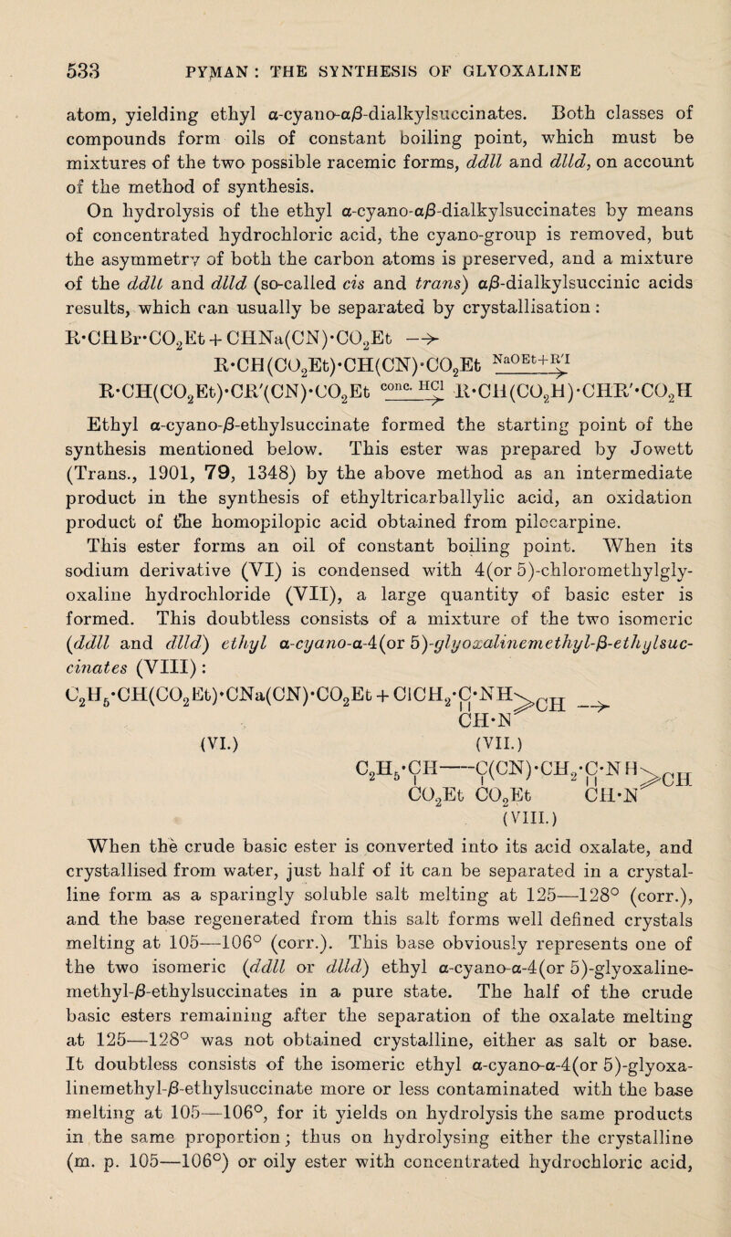 atom, yielding ethyl a-cyano-a/3-dialkylsuccinates. Both classes of compounds form oils of constant boiling point, which must be mixtures of the two possible racemic forms, ddll and dlld, on account of the method of synthesis. On hydrolysis of the ethyl a-cyano-a/3-dialkylsuccinates by means of concentrated hydrochloric acid, the cyano-group is removed, but the asymmetry of both the carbon atoms is preserved, and a mixture of the ddlt and dlld (so-called cis and trans) a/3-dialkylsuccinic acids results, which can usually be separated by crystallisation: R-CHBr-C02Et + CHNa(CN)-C02Et > R*CH(C02Et)*CH(CN)aC02Et NaQEt+If R*CH(C02Et),0R,(CN)*C02Et conc- It-C11(C02H)*CHR/-C02H Ethyl a-cyano-jS-ethylsuccinate formed the starting point of the synthesis mentioned below. This ester was prepared by Jowett (Trans., 1901, 79, 1348) by the above method as an intermediate product in the synthesis of ethyltricarballylic acid, an oxidation product of the homopilopic acid obtained from pilocarpine. This ester forms an oil of constant boiling point. When its sodium derivative (VI) is condensed with 4(or 5)-chloromethylgly- oxaline hydrochloride (VII), a large quantity of basic ester is formed. This doubtless consists of a mixture of the two isomeric (ddll and dlld) ethyl a-cyano-aA(ox b)-fjlyozalinemethyl-$-ethylsuc- cinates (VIII): C2H6-CH(C02Et)-CNa(CN)-C02Et + 01CH2*C*NH\ CH CH-1V (VI.) (VII.) C2H5-CH-C(CN)-CH2*C-NH>ch C02Et C02Et Cli-lN (VIII.) When the crude basic ester is converted into its acid oxalate, and crystallised from water, just half of it can be separated in a crystal¬ line form as a sparingly soluble salt melting at 125—128° (corr.), and the base regenerated from this salt forms well defined crystals melting at 105—106° (corr.). This base obviously represents one of the two isomeric (ddll or dlld) ethyl a-cyano~a-4(or 5)-glyoxaline- methyb/3-ethylsuccinates in a pure state. The half of the crude basic esters remaining after the separation of the oxalate melting at 125—128° was not obtained crystalline, either as salt or base. It doubtless consists of the isomeric ethyl a-cyano-a-4(or 5)-glyoxa- linemethyl-/3-ethylsuccinate more or less contaminated with the base melting at 105—106°, for it yields on hydrolysis the same products in the same proportion; thus on hydrofysing either the crystalline (m. p. 105—106°) or oily ester with concentrated hydrochloric acid,