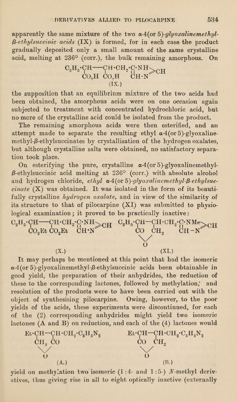 apparently the same mixture of the two a-4(or 5)-glyoxalinemethyl- fi-ethylsuccinic acids (IX) is formed, for in each case the product gradually deposited only a small amount of the same crystalline acid, melting at 236° (corr.), the bulk remaining amorphous. On ChEL-CH-‘C H •CHo'ONII 2 5 | | 2 , | >CH CO,H CO,H CH-N (IX.) the supposition that an equilibrium mixture of the two acids had been obtained, the amorphous acids were on one occasion again subjected to treatment with concentrated hydrochloric acid, but no mere of the crystalline acid could be isolated from the product. The remaining amorphous acids were then esterified, and an attempt made to separate the resulting ethyl a-4(or 5)-glyoxaline- methyl-/3-ethylsuccinates by crystallisation of the hydrogen oxalates, but although crystalline salts were obtained, no satisfactory separa¬ tion took place. On esterifying the pure, crystalline «-4(or 5)-glyoxalinemethyl- /3-ethylsuccinic acid melting at 236° (corr.) with absolute alcohol and hydrogen chloride, ethyl a-4(or b)-glyoxalinemethyl-fi-ethylswc- cinate (X) was obtained. It was isolated in the form of its beauti¬ fully crystalline hydrogen oxalate, and in view of the similarity of its structure to that of pilocarpine (XI) was submitted to physio¬ logical examination; it proved to be practically inactive : C9H,-CH CH-CH2-C-NH\r)tT 2 5 l i 2 11 ^MJH C02Et C02Et CH*N CotL’CIL—CH*CH0*C*NMe CO CEE 11 CH-N :>ch o (X.) (XI.) It may perhaps be mentioned at this point that had the isomeric a-4(or 5)-glyoxalinemethyl-j8-ethylsuccinic acids been obtainable in good yield, the preparation of their anhydrides, the reduction of these to the corresponding lactones, followed by methylation/ and resolution of the products were to have been carried out with the object of synthesising pilocarpine. Owing, however, to the poor yields of the acids, these experiments were discontinued, for each of the (2) corresponding anhydrides might yield two isomeric lactones (A and B) on reduction, and each of the (4) lactones would EfCR—CR-CHg-CgHgNg CH2 CO Et-CH—CR-CH2-C3H3N2 CO CHo o o (A.) (B.) yield on meth^iation two isomeric (1 :4- and 1 :5-) A-methyl deriv¬ atives, thus giving rise in all to eight optically inactive (externally