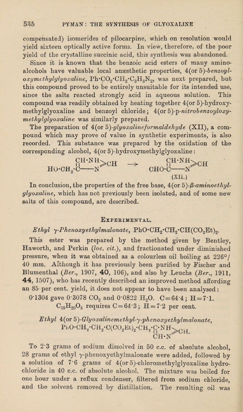 compensated) isomerides of pilocarpine, which on resolution would yield sixteen optically active forms. In view, therefore, of the poor yield of the crystalline succinic acid, this synthesis was abandoned. Since it is known that the benzoic acid esters of many amino- alcohols have valuable local anaesthetic properties, 4(or 5)-benzoyl- oxymethylglyoxaline, Ph*C02*CH2*C3H8N2, was next prepared, but this compound proved to be entirely unsuitable for its intended use, since the salts reacted strongly acid in aqueous solution. This compound was readily obtained by heating together 4(or 5)-hydroxy- methylglyoxaline and benzoyl chloride; k(ox by^-nitrobenzoyloxy- methylglyoxaline was similarly prepared. The preparation of 4(or 5)-glyoxalineformaldehyde (XII), a com¬ pound which may prove of value in synthetic experiments, is also recorded. This substance was prepared by the oxidation of the corresponding alcohol, 4(or o)-hydroxymetkylglyoxaline : CH'NHvnn v CH-NH HOCEL-C-X CHOC-N (XII.) * In conclusion, the properties of the free base, 4(or &)-fi-aminoethyl- glyoxaline, which has not previously been isolated, and of some new salts of this compound, are described. Experimental. Ethyl y-Phenoxyethylmalonate, PhOCH2*CH2*CH(C02Et)2. This ester was prepared by the method given by Bentley, Haworth, and Perkin (loc. cit.), and fractionated under diminished pressure, when it was obtained as a colourless oil boiling at 226°/ 40 mm. Although it has previously been purified by Fischer and Blumenthal (.Ber., 1907, 40, 106), and also by Leucks {Ber., 1911, 44, 1507), who has recently described an improved method affording an 85 per cent, yield, it does not appear to have been analysed: 01304 gave 0'3078 C02. and 0’0822 II20. C = 64-4; H = 7*l. C15H20O5 requires C = 64-3; H = 72 per cent. Ethyl 4(or 5)-Glyoxalinemethyl-y-'phenoxyethylmalonate, Ph0*CH2-CH2-C(C02Ft)2-CH2.C‘NH>CH CH-N To 2‘3 grams of sodium dissolved in 50 c.c. of absolute alcohol, 28 grams of ethyl y-phenoxyethylmalonate were added, followed by a solution of 7‘6 grams of 4(or 5)-ckloromethylglyoxaline hydro¬ chloride in 40 c.c. of absolute alcohol. The mixture was boiled for one hour under a reflux condenser, filtered from sodium chloride, and the solvent removed by distillation. The resulting oil was