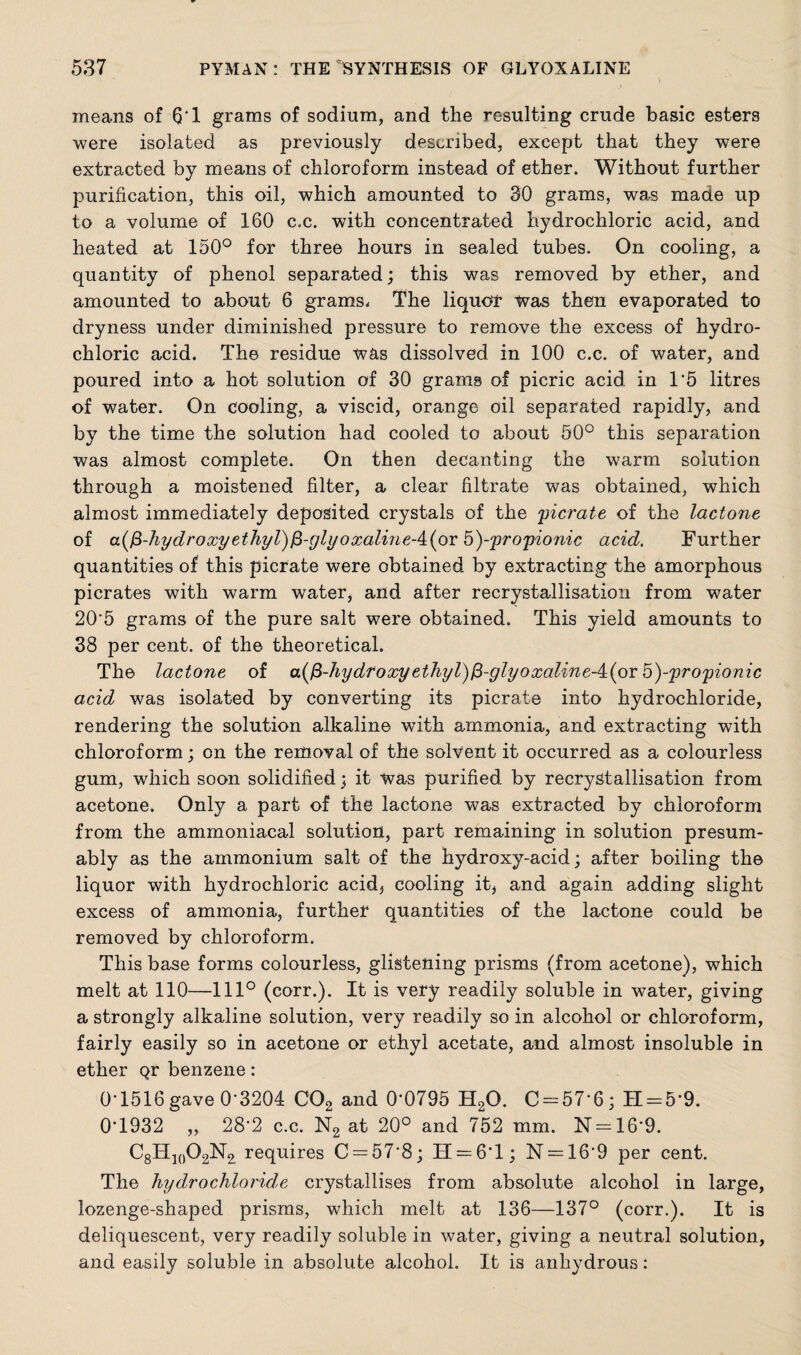 means of 6*1 grams of sodium, and the resulting crude basic esters were isolated as previously described, except that they were extracted by means of chloroform instead of ether. Without further purification, this oil, which amounted to 30 grams, was made up to a volume of 160 c.c. with concentrated hydrochloric acid, and heated at 150° for three hours in sealed tubes. On cooling, a quantity of phenol separated; this was removed by ether, and amounted to about 6 grams, The liquor was then evaporated to dryness under diminished pressure to remove the excess of hydro¬ chloric acid. The residue was dissolved in 100 c.c. of water, and poured into a hot solution of 30 grams of picric acid in 1*5 litres of water. On cooling, a viscid, orange oil separated rapidly, and by the time the solution had cooled to about 50° this separation was almost complete. On then decanting the warm solution through a moistened filter, a clear filtrate was obtained, which almost immediately deposited crystals of the picrate of the lactone of a(fi-liy dr oxy ethyl) fi-glyoxalbieAipx 5)-propionic acid. Further quantities of this picrate were obtained by extracting the amorphous picrates with warm water, and after recrystallisation from water 20*5 grams of the pure salt were obtained. This yield amounts to 38 per cent, of the theoretical. The lactone of a($-hydfoxy ethyl) fi-glyoxaline-4:(orl>)-propionic acid was isolated by converting its picrate into hydrochloride, rendering the solution alkaline with ammonia, and extracting with chloroform; on the removal of the solvent it occurred as a colourless gum, which soon solidified; it Was purified by recrystallisation from acetone. Only a part of the lactone was extracted by chloroform from the ammoniacal solution, part remaining in solution presum¬ ably as the ammonium salt of the hydroxy-acid; after boiling the liquor with hydrochloric acid* cooling it* and again adding slight excess of ammonia, further quantifies of the lactone could be removed by chloroform. This base forms colourless, glistening prisms (from acetone), which melt at 110—111° (corr.). It is very readily soluble in water, giving a strongly alkaline solution, very readily so in alcohol or chloroform, fairly easily so in acetone or ethyl acetate, and almost insoluble in ether qr benzene: 0T516gave 0*3204 C02 and 0*0795 H20. C = 57*6; 11 = 5*9. 0*1932 „ 28'2 c.c. N2 at 20° and 752 mm. N —16*9. C8H10O2N2 requires C = 57*8; H = 6’l; N = 16*9 per cent. The hydrochloride crystallises from absolute alcohol in large, lozenge-shaped prisms, which melt at 136—137° (corr.). It is deliquescent, very readily soluble in water, giving a neutral solution, and easily soluble in absolute alcohol. It is anhydrous: