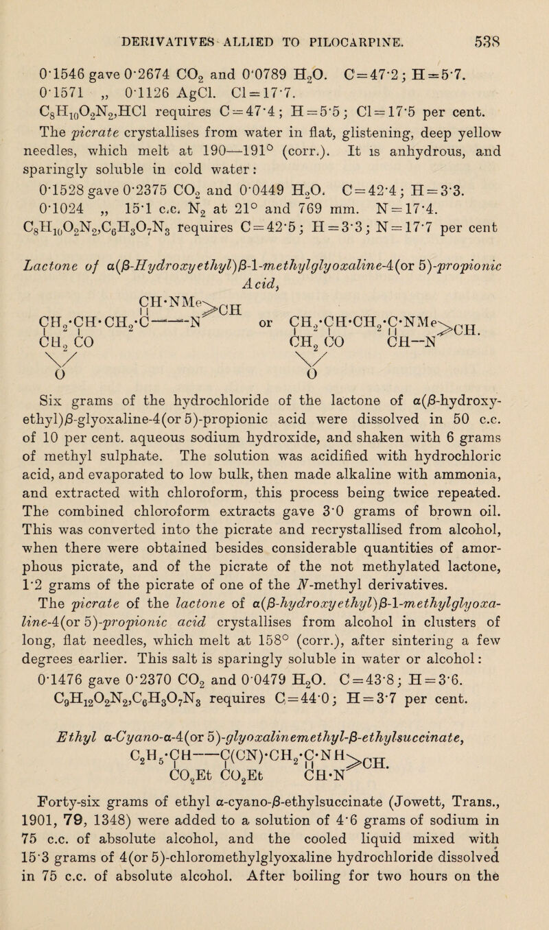 0-1546 gave 0*2674 C02 and 0‘0789 S20. 0-47*2; H = 57. 0-1571 „ 0-1126 AgCl. Cl-17-7. C8H10O2N2,HCl requires C = 47*4; H = 5‘5; Cl — 17'5 per cent. The 'picrate crystallises from water in flat, glistening, deep yellow needles, which melt at 190—191° (corr.). It is anhydrous, and sparingly soluble in cold water: 0-1528 gave 0-2375 0O2 and 0*0449 HAL 0 = 42*4; H = 33. 0*1024 ,, 15*1 c.c, K2 at 21° and 769 mm. N = 17*4. C8II10O2N2,C6H3O7N3 requires 0 = 42*5; H = 33; N = 17*7 per cent Lactone of a($-Hydroxyethyl)fi-l-methylglyoxalineA(c>Y b)-propionic A cid, CH-NMe' Ce0*CH-CH9-C cli2 co b-n >CH or CH,-CH-CEL-ONMe I 2 I oh2 00 11 CH--N >CH. O o Six grams of the hydrochloride of the lactone of a(/3-hydroxy- ethyl)j8-glyoxaline-4(or 5)-propionic acid were dissolved in 50 c.c. of 10 per cent, aqueous sodium hydroxide, and shaken with 6 grams of methyl sulphate. The solution was acidified with hydrochloric acid, and evaporated to low bulk, then made alkaline with ammonia, and extracted with chloroform, this process being twice repeated. The combined chloroform extracts gave 3*0 grams of brown oil. This was converted into the picrate and recrystallised from alcohol, when there were obtained besides considerable quantities of amor¬ phous picrate, and of the picrate of the not methylated lactone, 1*2 grams of the picrate of one of the iV-methyl derivatives. The picrate of the lactone of a{$-hy dr oxy ethyl) $-\-m ethyl glyoxa- line-4(or 5)--propionic acid crystallises from alcohol in clusters of long, flat needles, which melt at 158° (corr.), after sintering a few degrees earlier. This salt is sparingly soluble in water or alcohol : 0-1476 gave 0*2370 C02 and 0’0479 H20. C = 43‘8; H = 3*6. C9H1202N2,C6H307N3 requires 0 = 44*0; H = 3*7 per cent. Ethyl a-Cyano-aAiox o)-glyoxalinemethyl-fi-ethylsuccinate, c2*vch-C(CN)-CH2-C-NH> C02Et C02Et CH-2ST Forty-six grams of ethyl a-cyano-/3-ethylsuccinate (Jowett, Trans., 1901, 79, 1348) were added to a solution of 4*6 grams of sodium in 75 c.c. of absolute alcohol, and the cooled liquid mixed with 15*3 grams of 4(or 5)-chloromethylglyoxaline hydrochloride dissolved in 75 c.c. of absolute alcohol. After boiling for two hours on the