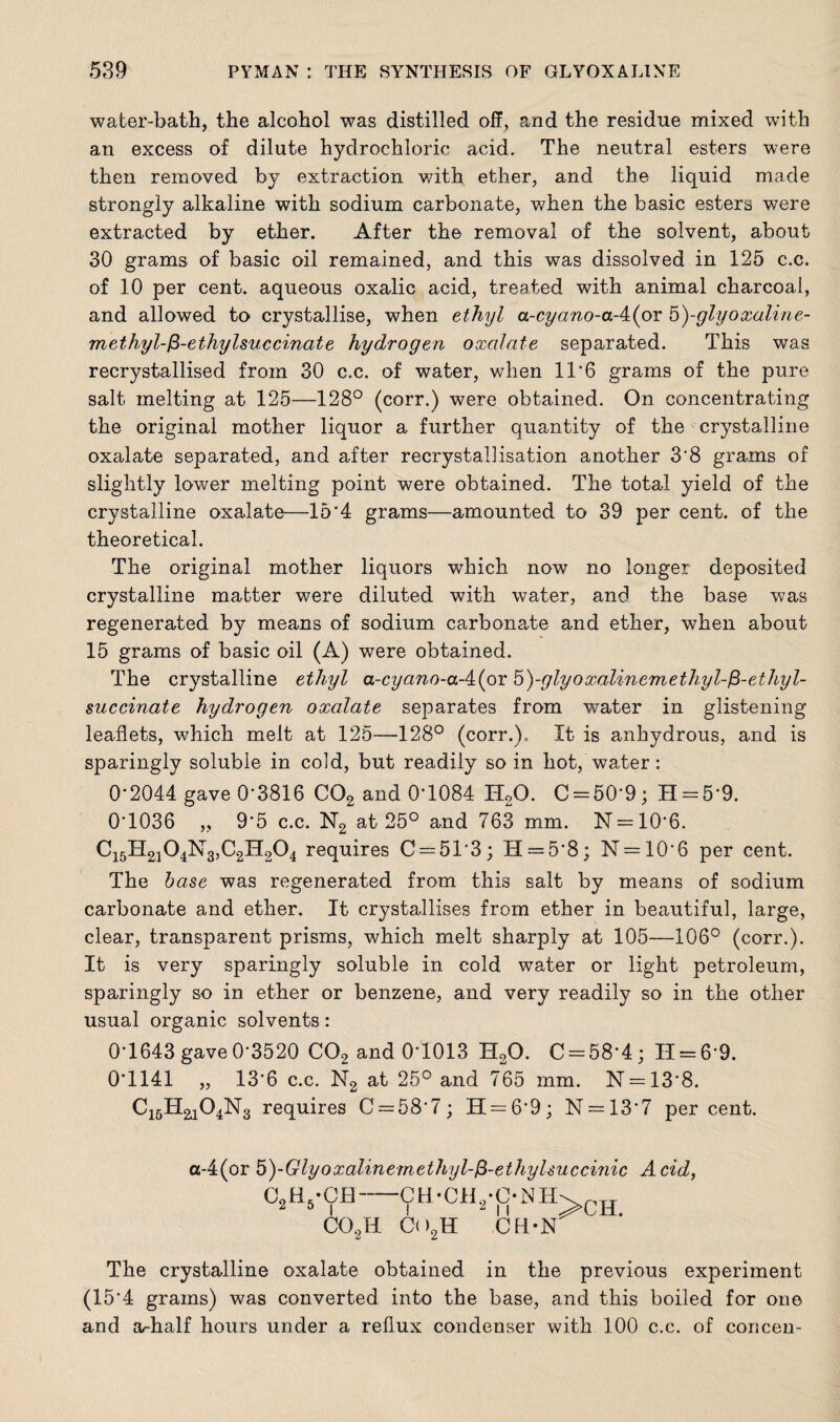 water-bath, the alcohol was distilled off, and the residue mixed with an excess of dilute hydrochloric acid. The neutral esters were then removed by extraction with ether, and the liquid made strongly alkaline with sodium carbonate, when the basic esters were extracted by ether. After the removal of the solvent, about 30 grams of basic oil remained, and this was dissolved in 125 c.c. of 10 per cent, aqueous oxalic acid, treated with animal charcoal, and allowed to crystallise, when ethyl a-cyano-a-4(or 5)-glyoxaline- methyl-fi-ethylsuccinate hydrogen oxalate separated. This was recrystallised from 30 c.c. of water, when 11‘6 grams of the pure salt melting at 125—128° (corr.) were obtained. On concentrating the original mother liquor a further quantity of the crystalline oxalate separated, and after recrystallisation another 3'8 grams of slightly lower melting point were obtained. The total yield of the crystalline oxalate—15‘4 grams—amounted to 39 per cent, of the theoretical. The original mother liquors which now no longer deposited crystalline matter were diluted with water, and the base was regenerated by means of sodium carbonate and ether, when about 15 grams of basic oil (A) were obtained. The crystalline ethyl a-cyano-a-4:(or 5)-glyoxalinemethyl-ft-ethyl- succinate hydrogen oxalate separates from v/ater in glistening leaflets, which melt at 125—128° (corr.). It is anhydrous, and is sparingly soluble in cold, but readily so in hot, water: 0-2044 gave 0-3816 C02 and 0*1084 H20. C-50‘9; H = 5'9. 0T036 „ 95 c.c. N2 at 25° and 763 mm. N — 106. C15H2104N3,C2H204 requires C = 513; H = 5*8; N=106 per cent. The base was regenerated from this salt by means of sodium carbonate and ether. It crystallises from ether in beautiful, large, clear, transparent prisms, which melt sharply at 105—106° (corr.). It is very sparingly soluble in cold water or light petroleum, sparingly so in ether or benzene, and very readily so in the other usual organic solvents: 0-1643 gave0-3520 C02 and 01013 H20. C-58‘4; 11 = 6-9. 0T141 „ 136 c.c. N2 at 25° and 765 mm. N = 138. requires C = 58‘7; H = 6’9; N = 13*7 per cent. a-4(or 5)-Glyoxalinemethyl-fi-ethylsuccinic Acid, CLENCH-CH-CEL-ONH C02I1 Ci >2H 2 n CH-N The crystalline oxalate obtained in the previous experiment (15‘4 grams) was converted into the base, and this boiled for one and a~half hours under a reflux condenser with 100 c.c. of concen-