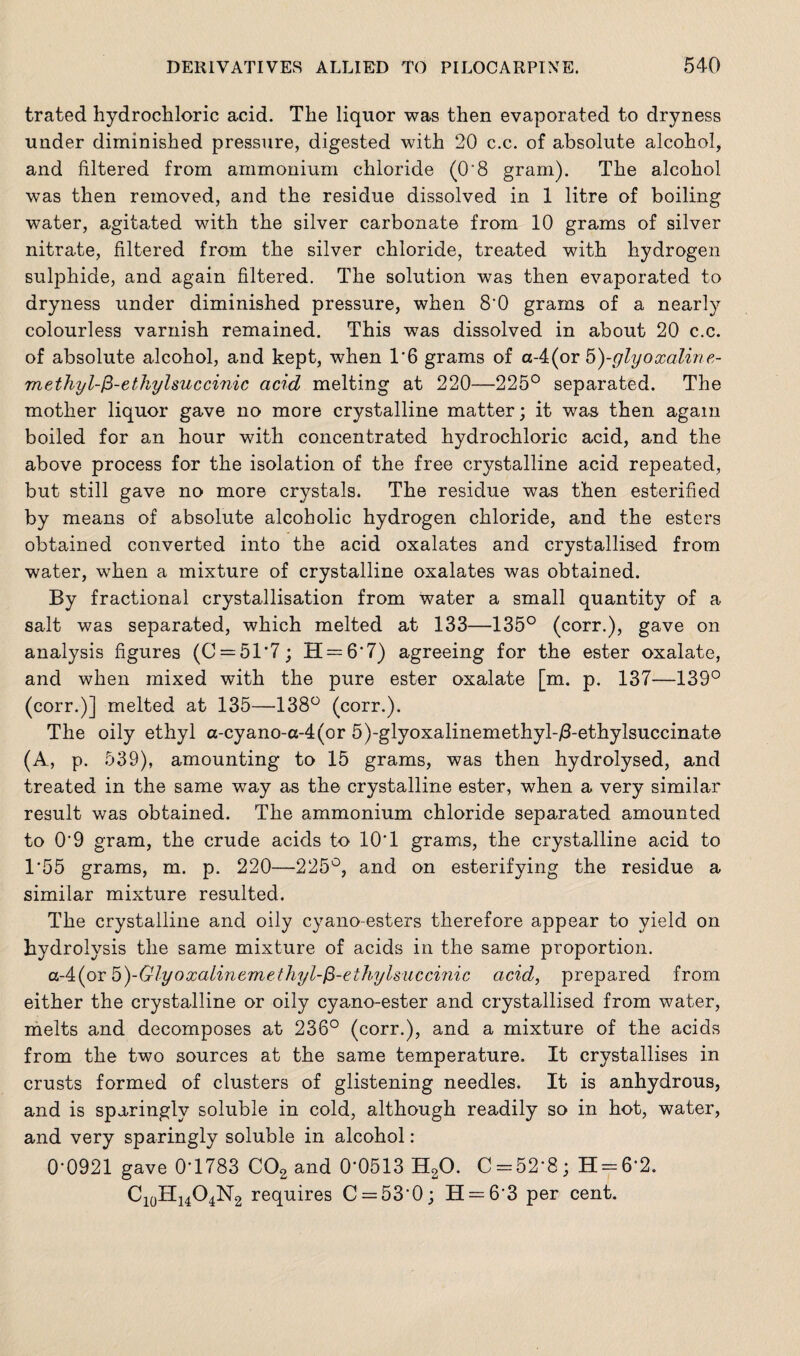 trated hydrochloric acid. The liquor was then evaporated to dryness under diminished pressure, digested with 20 c.c. of absolute alcohol, and filtered from ammonium chloride (O'8 gram). The alcohol was then removed, and the residue dissolved in 1 litre of boiling water, agitated with the silver carbonate from 10 grams of silver nitrate, filtered from the silver chloride, treated with hydrogen sulphide, and again filtered. The solution was then evaporated to dryness under diminished pressure, when 8'0 grams of a nearly colourless varnish remained. This was dissolved in about 20 c.c. of absolute alcohol, and kept, when 1’6 grams of a-4(or 5)-glyoxaline- rnethyl-$-etkylsuccinic acid melting at 220—225° separated. The mother liquor gave no more crystalline matter; it was then again boiled for an hour with concentrated hydrochloric acid, and the above process for the isolation of the free crystalline acid repeated, but still gave no more crystals. The residue was then esterified by means of absolute alcoholic hydrogen chloride, and the esters obtained converted into the acid oxalates and crystallised from water, when a mixture of crystalline oxalates was obtained. By fractional crystallisation from water a small quantity of a salt was separated, which melted at 133—135° (corr.), gave on analysis figures (0 = 51*7; H = 6'7) agreeing for the ester oxalate, and when mixed with the pure ester oxalate [m. p. 137—139° (corr.)] melted at 135—138° (corr.). The oily ethyl a-cyano-a-4(or 5)-glyoxalinemethyl-/3-ethylsuccinate (A, p. 539), amounting to 15 grams, was then hydrolysed, and treated in the same way as the crystalline ester, when a very similar result was obtained. The ammonium chloride separated amounted to O'9 gram, the crude acids to 10'1 grams, the crystalline acid to 1*55 grams, m. p. 220—225°, and on esterifying the residue a similar mixture resulted. The crystalline and oily cyano-esters therefore appear to yield on hydrolysis the same mixture of acids in the same proportion. a-4(or 5)-Glyoxalinemethyl-fi-ethylsuccinic acid, prepared from either the crystalline or oily cyano-ester and crystallised from water, melts and decomposes at 236° (corr.), and a mixture of the acids from the two sources at the same temperature. It crystallises in crusts formed of clusters of glistening needles. It is anhydrous, and is sparingly soluble in cold, although readily so in hot, water, and very sparingly soluble in alcohol: 0'0921 gave 0*1783 C02 and 0*0513 H20. C = 52*8; H = 6*2. C10H14O4N2 requires C = 53'0; H = 6'3 per cent.