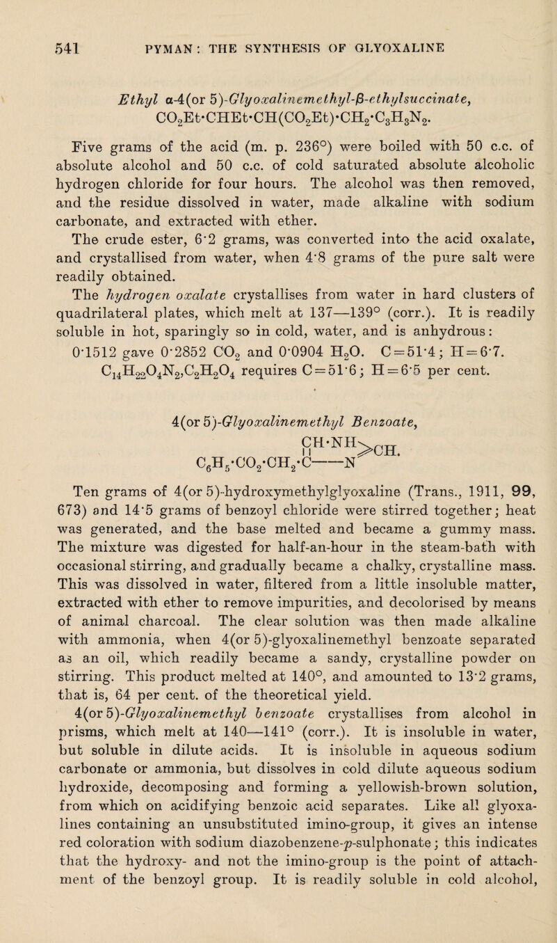 Ethyl a-4(or 5)-Glyoxalinemethyl-l3-ethylsuccinate> C02Et*CHEt*CH(C02Et)*CH2*C3H3N2. Five grams of the acid (m. p. 236°) were boiled with 50 c.c. of absolute alcohol and 50 c.c. of cold saturated absolute alcoholic hydrogen chloride for four hours. The alcohol was then removed, and the residue dissolved in water, made alkaline with sodium carbonate, and extracted with ether. The crude ester, 6'2 grams, was converted into the acid oxalate, and crystallised from water, when 4’8 grams of the pure salt were readily obtained. The hydrogen oxalate crystallises from water in hard clusters of quadrilateral plates, which melt at 137—139° (corr.). It is readily soluble in hot, sparingly so in cold, water, and is anhydrous: 0'1512 gave 0'2852 C02 and 0'0904 H20. C = 51*4; H = 6‘7. C14H2204N2,C2H204 requires C = 51‘6; H — 6'5 per cent. 4(or 5')-Glyoxalinemethyl Benzoate, CH-NH C6H5*C02*0H2*C-N >CH. Ten grams of 4(or 5)-hydroxymethylglyoxaline (Trans., 1911, 99, 673) and 14‘5 grams of benzoyl chloride were stirred together; heat was generated, and the base melted and became a gummy mass. The mixture was digested for half-an-hour in the steam-bath with occasional stirring, and gradually became a chalky, crystalline mass. This was dissolved in water, filtered from a little insoluble matter, extracted with ether to remove impurities, and decolorised by means of animal charcoal. The clear solution was then made alkaline with ammonia, when 4(or 5)-glyoxalinemethyl benzoate separated as an oil, which readily became a sandy, crystalline powder on stirring. This product melted at 140°, and amounted to 13*2 grams, that is, 64 per cent, of the theoretical yield. 4(or5)-Glyoxalinemethyl benzoate crystallises from alcohol in prisms, which melt at 140—141° (corr.). It is insoluble in water, but soluble in dilute acids. It is insoluble in aqueous sodium carbonate or ammonia, but dissolves in cold dilute aqueous sodium hydroxide, decomposing and forming a yellowish-brown solution, from which on acidifying benzoic acid separates. Like all glyoxa- lines containing an unsubstituted imino-group, it gives an intense red coloration with sodium diazobenzene-p-sulphonate; this indicates that the hydroxy- and not the imino-group is the point of attach¬ ment of the benzoyl group. It is readily soluble in cold alcohol,