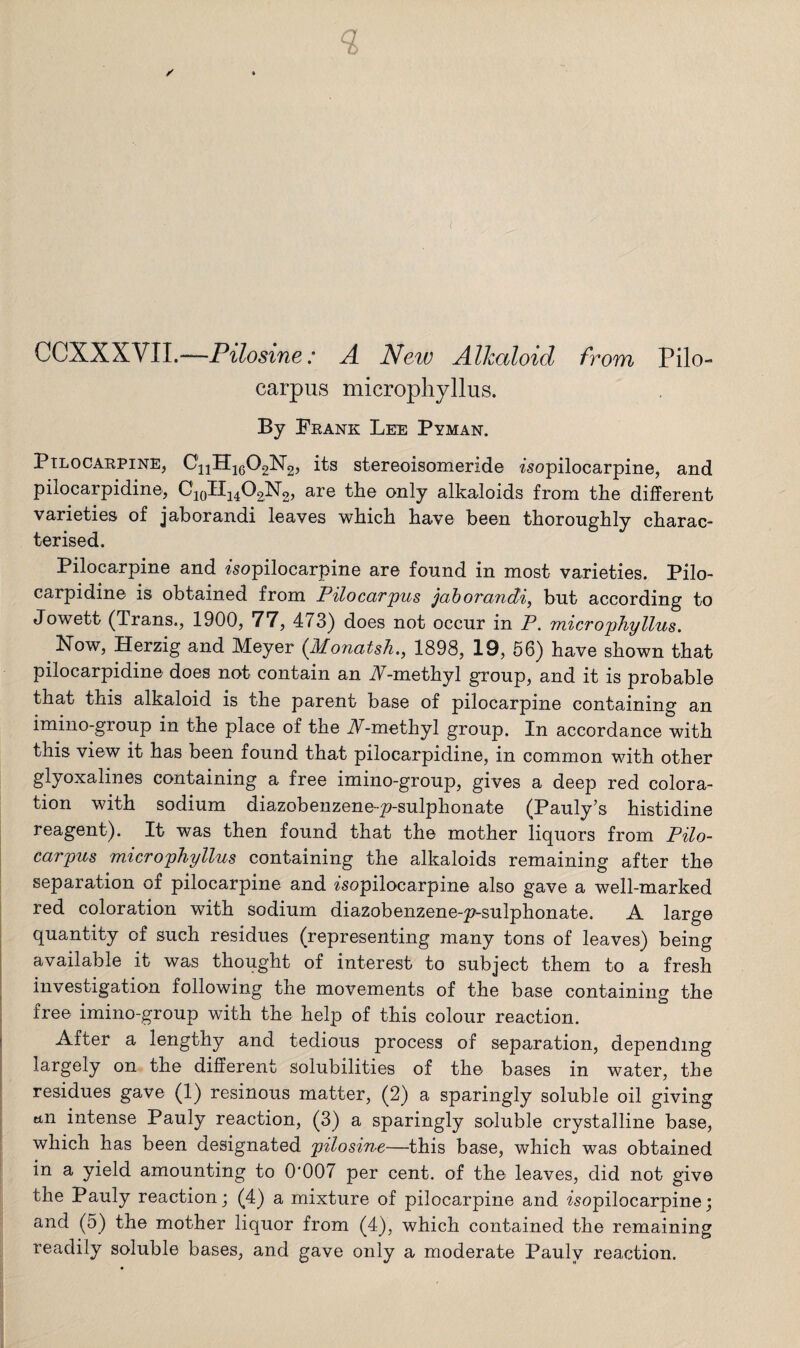 CCXXXVII.—Pilosine: A New Alkaloid from Pilo¬ carpus microphyllus. By Frank Lee Pyman. Pilocarpine, CijHjgOgNg, its stereoisomeride isopilocarpine, and pilocarpidine, CioIii402N2> are the only alkaloids from the different varieties of jaborandi leaves which have been thoroughly charac¬ terised. Pilocarpine and isopilocarpine are found in most varieties. Pilo¬ carpidine is obtained from Pilocarpus jaborandi, but according to Jowett (Trans., 1900, 77, 473) does not occur in P. microphyllus. Now, Herzig and Meyer (Monatsh., 1898, 19, 56) have shown that pilocarpidine does not contain an A-methyl group, and it is probable that this alkaloid is the parent base of pilocarpine containing an imino-group in the place of the A-methyl group. In accordance with this view it has been found that pilocarpidine, in common with other glyoxalines containing a free imino-group, gives a deep red colora¬ tion with sodium diazobenzene-^?-sulphonate (Pauly’s histidine reagent). It was then found that the mother liquors from Pilo¬ carpus microphyllus containing the alkaloids remaining after the separation of pilocarpine and ^sopilocarpine also gave a well-marked red coloration with sodium diazobenzene-p^sulphonate. A large quantity of such residues (representing many tons of leaves) being available it was thought of interest to subject them to a fresh investigation following the movements of the base containing the free imino-group with the help of this colour reaction. After a lengthy and tedious process of separation, depending largely on the different solubilities of the bases in water, the residues gave (1) resinous matter, (2) a sparingly soluble oil giving an intense Pauly reaction, (3) a sparingly soluble crystalline base, which has been designated pilosine—this base, which was obtained in a yield amounting to 0'007 per cent, of the leaves, did not give the Pauly reaction; (4) a mixture of pilocarpine and wopilocarpine; and (5) the mother liquor from (4), which contained the remaining readily soluble bases, and gave only a moderate Paulv reaction.