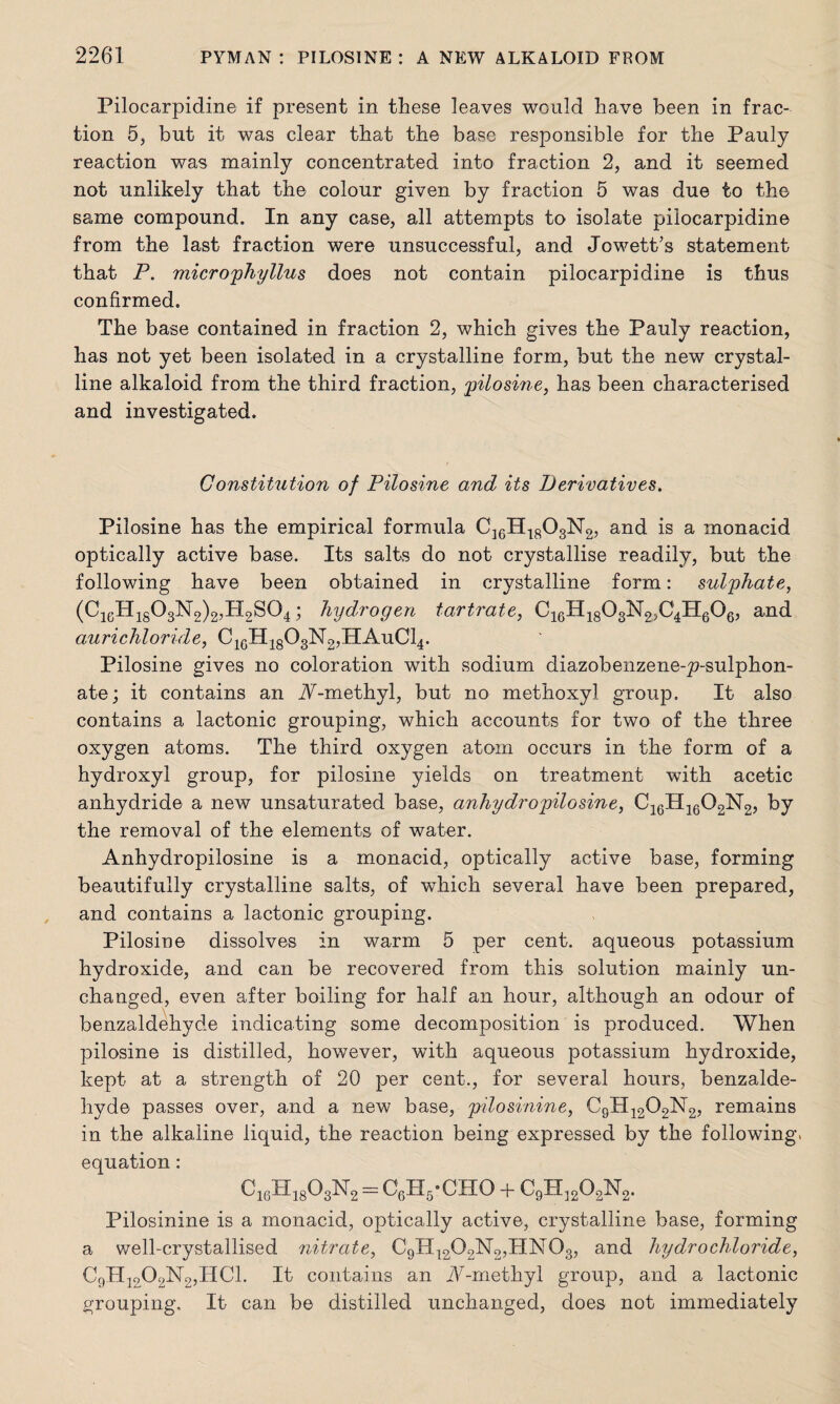 Pilocarpidine if present in these leaves would have been in frac¬ tion 5, but it was clear that the base responsible for the Pauly reaction was mainly concentrated into fraction 2, and it seemed not unlikely that the colour given by fraction 5 was due to the same compound. In any case, all attempts to isolate pilocarpidine from the last fraction were unsuccessful, and Jewett’s statement that P. microphyllus does not contain pilocarpidine is thus confirmed. The base contained in fraction 2, which gives the Pauly reaction, has not yet been isolated in a crystalline form, but the new crystal¬ line alkaloid from the third fraction, pilosine, has been characterised and investigated. Constitution of Pilosine and its Derivatives. Pilosine has the empirical formula C16H1803N2, and is a monacid optically active base. Its salts do not crystallise readily, but the following have been obtained in crystalline form: sulphate, (C16His03N 2)2,PI2S04; hydrogen tartrate, C16H1803N2,C4H606, and aurichloride, C16H1803N2,HAuC14. Pilosine gives no coloration with sodium diazobenzene-p-sulphon- ate; it contains an A-methyl, but no methoxyl. group. It also contains a lactonic grouping, which accounts for two of the three oxygen atoms. The third oxygen atom occurs in the form of a hydroxyl group, for pilosine yields on treatment with acetic anhydride a new unsaturated base, anhydropilosine, C16H1602N2, by the removal of the elements of water. Anhydropilosine is a monacid, optically active base, forming beautifully crystalline salts, of which several have been prepared, and contains a lactonic grouping. Pilosiue dissolves in warm 5 per cent, aqueous potassium hydroxide, and can be recovered from this solution mainly un¬ changed, even after boiling for half an hour, although an odour of benzaldehyde indicating some decomposition is produced. When pilosine is distilled, however, with aqueous potassium hydroxide, kept at a strength of 20 per cent., for several hours, benzalde¬ hyde passes over, and a new base, pilosinine, C9H1202N2, remains in the alkaline liquid, the reaction being expressed by the following, equation: C1cH1803N2 = CgHj-CHO + C9H]202N2. Pilosinine is a monacid, optically active, crystalline base, forming a well-crystallised nitrate, C9H1209N2,HN03, and hydrochloride, C9H1202N2,HC1. It contains an N-methyl group, and a lactonic grouping. It can be distilled unchanged, does not immediately