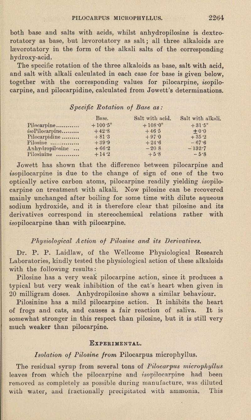 both base and salts with acids, whilst anhydropilosine is dextro¬ rotatory as base, but Igevorotatory as salt; all three alkaloids are lasvorotatory in the form of the alkali salts of the corresponding hydroxy-acid. The specific rotation of the three alkaloids as base, salt with acid, and salt with alkali calculated in each case for base is given below, together with the corresponding values for pilocarpine, isopilo¬ carpine, and pilocarpidine, calculated from Jowett’s determinations. Specific Rotation of Base as: Base. Salt with acid. Salt with alkali. Pilocarpine. +100-5° +108-0° +31 -5° is-oPiloearpine. +42*8 +46 5 +00 Pilocarpidine. +81 3 + 970 +35 2 Pilosine . +39’9 +24‘6 -67 6 Anhydropilosine ... +66'2 -20 8 — 132*7 Pilosinine . +14 2 +5’8 -5*8 Jowett has shown that the difference between pilocarpine and isopilocarpine is due to the change of sign of one of the two optically active carbon atoms, pilocarpine readily yielding isopilo¬ carpine on treatment with alkali. Now pilosine can be recovered mainly unchanged after boiling for some time with dilute aqueous sodium hydroxide, and it is therefore clear that pilosine and its derivatives correspond in stereochemical relations rather with isopilocarpine than with pilocarpine. Physiological Action of Pilosine and its Derivatives. Dr. P. P. Laidlaw, of the Wellcome Physiological Research Laboratories, kindly tested the physiological action of these alkaloids with the following results: Pilosine has a very weak pilocarpine action, since it produces a typical but very weak inhibition of the cat’s heart when given in 20 milligram doses. Anhydropilosine shows a similar behaviour. Pilosinine has a mild pilocarpine action. It inhibits the heart of frogs and cats, and causes a fair reaction of saliva. It is somewhat stronger in this respect than pilosine, but it is still very much weaker than pilocarpine. Experimental. Isolation of Pilosine from Pilocarpus microphyllus. The residual syrup from several tons of Pilocarpus microphyllus leaves from which the pilocarpine and ?sopilocarpine had been removed as completely as possible during manufacture, was diluted with water, and fractionally precipitated with ammonia. This
