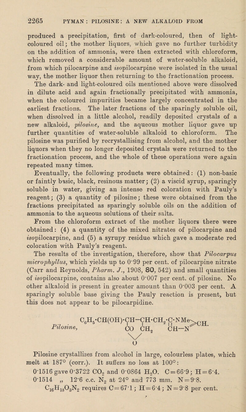 produced a precipitation, first of dark-coloured, then of light- coloured oil; the mother liquors, which gave no further turbidity on the addition of ammonia, were then extracted with chloroform, which removed a considerable amount of water-soluble alkaloid, from which pilocarpine and isopilocarpine were isolated in the usual way, the mother liquor then returning to the fractionation process. The dark- and light-coloured oils mentioned above were dissolved in dilute acid and again fractionally precipitated with ammonia, when the coloured impurities became largely concentrated in the earliest fractions. The later fractions of the sparingly soluble oil, when dissolved in a little alcohol, readily deposited crystals of a new alkaloid, pilosine, and the aqueous mother liquor gave up further quantities of water-soluble alkaloid to chloroform. The pilosine was purified by recrystallising from alcohol, and the mother liquors when they no longer deposited crystals were returned to the fractionation process, and the whole of these operations were again repeated many times. Eventually, the following products were obtained: (1) non-basic or faintly basic, black, resinous matter; (2) a viscid syrup, sparingly soluble in water, giving an intense red coloration with Pauly's reagent; (3) a quantity of pilosine; these were obtained from the fractions precipitated as sparingly soluble oils on the addition of ammonia to the aqueous solutions of their salts. From the chloroform extract of the mother liquors there were obtained: (4) a quantity of the mixed nitrates of pilocarpine and isopilocarpine, and (5) a syrupy residue which gave a moderate red coloration with Pauly's reagent. The results of the investigation, therefore, show that Pilocarp'us microphyllus, which yields up to 0‘99 per cent, of pilocarpine nitrate (Carr and Reynolds, Pharm, J1908, 80, 542) and small quantities of isopilocarpine, contains also about 0*007 per cent, of pilosine. No other alkaloid is present in greater amount than 0*003 per cent. A sparingly soluble base giving the Pauly reaction is present, but this does not appear to be pilocarpidine. C6H5-CH(OH)*CH-CH-CH2-C-NMe>rTT Pilosine, CO CH2 CH~N \/ O Pilosine crystallises from alcohol in large, colourless plates, which melt at 187° (corr.). It suffers no loss at 100°: 0*1516 gave 0*3722 C02 and 0*0864 PI20. C = 66*9; H = 6*4. 0*1514 „ 12*6 c.c. N2 at 24° and 773 mm. N = 9*8. CigHigOgNg requires C=67*l; 11=6*4; N = 9*8 per cent.