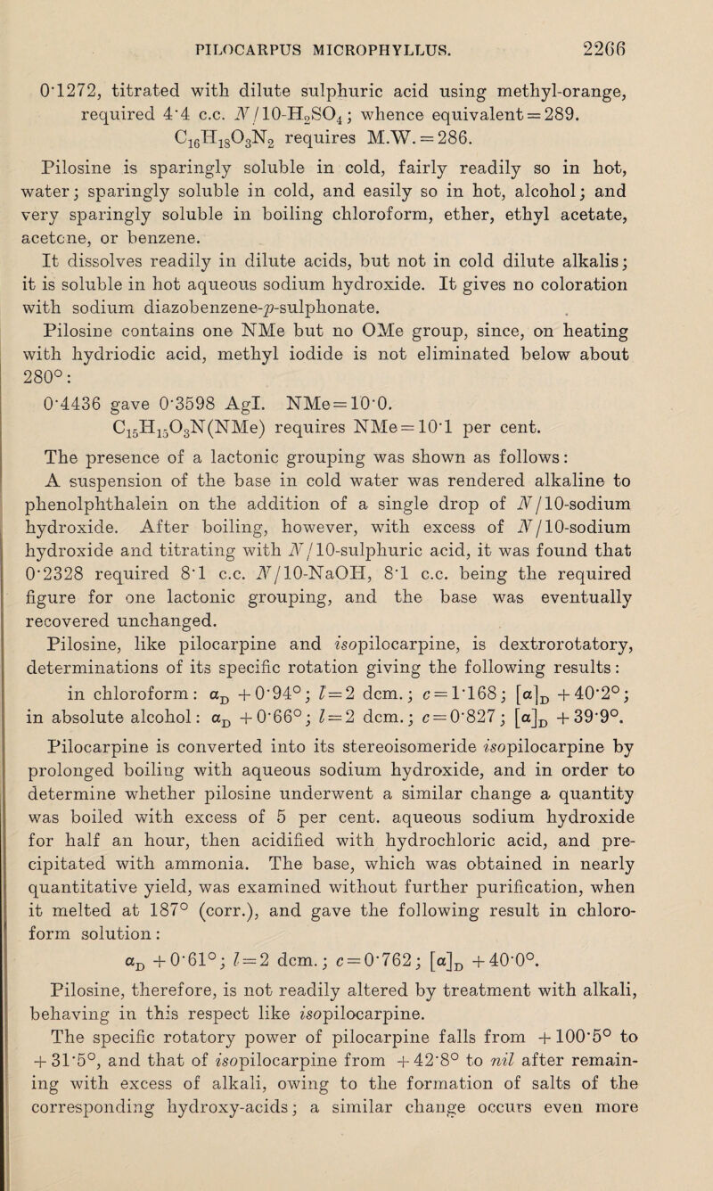 O'1272, titrated with dilute sulphuric acid using methyl-orange, required 4'4 c.c. i\7’/10-H2SO4; whence equivalent = 289. C16H1S03N2 requires MAY. = 286. Pilosine is sparingly soluble in cold, fairly readily so in hot, water; sparingly soluble in cold, and easily so in hot, alcohol; and very sparingly soluble in boiling chloroform, ether, ethyl acetate, acetone, or benzene. It dissolves readily in dilute acids, but not in cold dilute alkalis; it is soluble in hot aqueous sodium hydroxide. It gives no coloration with sodium diazobenzene-p-sulphonate. Pilosine contains on© NMe but no OMe group, since, on heating with hydriodic acid, methyl iodide is not eliminated below about 280°: 0*4436 gave 0*3598 Agl. NMe = 10*0. C15H1503N(NMe) requires NMe = 10*l per cent. The presence of a lactonic grouping was shown as follows: A suspension of the base in cold water was rendered alkaline to phenolphthalein on the addition of a single drop of Nj 10-sodium hydroxide. After boiling, however, with excess of N/ 10-sodium hydroxide and titrating with Nj 10-sulphuric acid, it was found that 0*2328 required 8*1 c.c. A/10-NaOH, 8*1 c.c. being the required figure for one lactonic grouping, and the base was eventually recovered unchanged. Pilosine, like pilocarpine and isopilocarpine, is dextrorotatory, determinations of its specific rotation giving the following results: in chloroform: aB +0*94°; l—2 dcm.; c = 1*168; [a]D +40*2°; in absolute alcohol: aD +0*66°; l — 2 dcm.; c = 0*827; [a]D +39*9°. Pilocarpine is converted into its stereoisomeride isopilocarpine by prolonged boiling with aqueous sodium hydroxide, and in order to determine whether pilosine underwent a similar change a quantity was boiled with excess of 5 per cent, aqueous sodium hydroxide for half an hour, then acidified with hydrochloric acid, and pre¬ cipitated with ammonia. The base, which was obtained in nearly quantitative yield, was examined without further purification, when it melted at 187° (corr.), and gave the following result in chloro¬ form solution: aD +0*61°; l — 2 dcm.; c = 0*762; [a]D +40*0°. Pilosine, therefore, is not readily altered by treatment with alkali, behaving in this respect like isopilocarpine. The specific rotatory power of pilocarpine falls from +100*5° to + 31*5°, and that of isopilocarpine from +42*8° to nil after remain¬ ing with excess of alkali, owing to the formation of salts of the corresponding hydroxy-acids; a similar change occurs even more