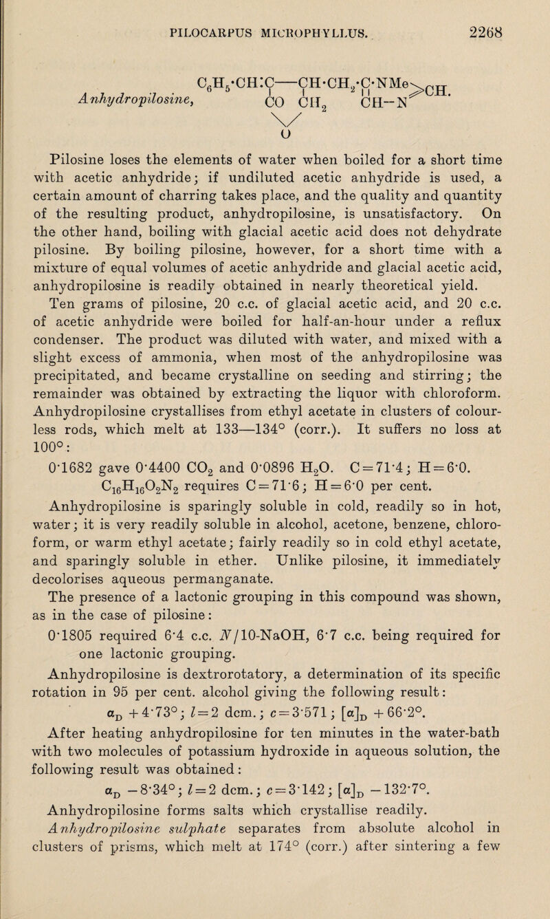 C6H5-CH:C-CH-CH2*C-NMe\CH Anhydropilosine, CO CIi2 CR-N \/ O Pilosine loses the elements of water when boiled for a short time with acetic anhydride; if undiluted acetic anhydride is used, a certain amount of charring takes place, and the quality and quantity of the resulting product, anhydropilosine, is unsatisfactory. On the other hand, boiling with glacial acetic acid does not dehydrate pilosine. By boiling pilosine, however, for a short time with a mixture of equal volumes of acetic anhydride and glacial acetic acid, anhydropilosine is readily obtained in nearly theoretical yield. Ten grams of pilosine, 20 c.c. of glacial acetic acid, and 20 c.c. of acetic anhydride were boiled for half-an-hour under a reflux condenser. The product was diluted with water, and mixed with a slight excess of ammonia, when most of the anhydropilosine was precipitated, and became crystalline on seeding and stirring; the remainder was obtained by extracting the liquor with chloroform. Anhydropilosine crystallises from ethyl acetate in clusters of colour¬ less rods, which melt at 133—134° (corr.). It suffers no loss at 100°: 0T682 gave 0'4400 C02 and 0‘0896 H20. 0 = 71*4; H = 6‘0. C16H1602N2 requires C = 71*6; H = 6*0 per cent. Anhydropilosine is sparingly soluble in cold, readily so in hot, water; it is very readily soluble in alcohol, acetone, benzene, chloro¬ form, or warm ethyl acetate; fairly readily so in cold ethyl acetate, and sparingly soluble in ether. Unlike pilosine, it immediately decolorises aqueous permanganate. The presence of a lactonic grouping in this compound was shown, as in the case of pilosine: 0T805 required 6*4 c.c. A/10-NaOH, 6*7 c.c. being required for one lactonic grouping. Anhydropilosine is dextrorotatory, a determination of its specific rotation in 95 per cent, alcohol giving the following result: ccD + 4*73°; 1 = 2 dcm.; c = 3*571; [a]D + 66*2°. After heating anhydropilosine for ten minutes in the water-bath with two molecules of potassium hydroxide in aqueous solution, the following result was obtained: aD — 8*34°; 1 = 2 dcm.; c = 3'142; [a]D —132*7°. Anhydropilosine forms salts which crystallise readily. Anhydropilosine sulphate separates from absolute alcohol in clusters of prisms, which melt at 174° (corr.) after sintering a few