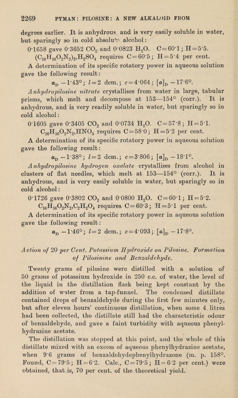 degrees earlier. It is anhydrous, and is very easily soluble in water, but sparingly so in cold absolu >> alcohol: 0*1658 gave 0*3652 C02 and 0*0823 H20. C = 60*l; 11 = 5*5. (C16H1602N2)2,H2S04 requires 0 = 60*5; H = 5*4 per cent. A determination of its specific rotatory power in aqueous solution gave the following result: aD -T43°; 1 = 2 dcm.; c = 4*064; [a]D -17*6°. A nhy dr o pilosine nitrate crystallises from water in large, tabular prisms, which melt and decompose at 153—154° (corr.). It is anhydrous, and is very readily soluble in water, but sparingly so in cold alcohol: 0’1605 gave 0*3405 C02 and 0*0734 H20. C = 57*8; H = 5*l. C16H1602N2,HN03 requires 0 = 58*0; H = 5*2 per cent. A determination of its specific rotatory power in aqueous solution gave the following result: aD —1*38°; 1 = 2 dcm.; c = 3*806; [a]D —18*1°. Anhydro'pilosine hydrogen oxalate crystallises from alcohol in clusters of flat needles, which melt at 153—154° (corr.). It is anhydrous, and is very easily soluble in water, but sparingly so in cold alcohol: 0*1726 gave 0*3802 C'02 and 0*0800 H20. 0 = 60*1; H = 5*2. C16H1602N2,C2H204 requires C = 60*3; H = 5*l per cent. A determination of its specific rotatory power in aqueous solution gave the following result: aD -1*46°; 1 = 2 dcm.; r = 4*093; [a]D -17*8°. Action of 20 per Gent. Potassium Hydroxide on Pilosine. Formation of Pilosinine and Benzaldehyde. Twenty grams of pilosine were distilled with a solution of 50 grams of potassium hydroxide in 250 c.c. of water, the level of the liquid in the distillation flask being kept constant by the addition of water from a tap-funnel. The condensed distillate contained drops of benzaldehyde during the first few minutes only, but after eleven hours’ continuous distillation, when some 4. litres had been collected, the distillate still had the characteristic odour of benzaldehyde, and gave a faint turbidity with aqueous phenyl- hydrazine acetate. The distillation was stopped at this point, and the whole of this distillate mixed with an excess of aqueous phenylhydrazine acetate, when 9*6 grams of benzaldehydephenylhydrazone (m. p. 158°. Found, 0 = 79*5; Ef = 6*2. Calc., C = 79*5; 11 = 6*2 per cent.) were obtained, that is, 70 per cent, of the theoretical yield.