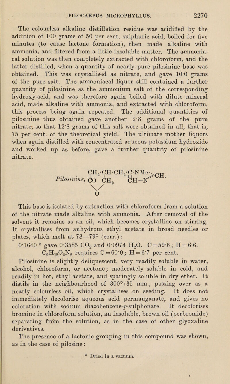 The colourless alkaline distillation residue was acidified by the addition of 100 grams of 50 per cent, sulphuric acid, boiled for five minutes (to cause lactone formation), then made alkaline with ammonia, and filtered from a little insoluble matter. The ammonia- cal solution was then completely extracted with chloroform, and the latter distilled, when a quantity of nearly pure pilosinine base was obtained. This was crystallised as nitrate, and gave 10*0 grams of the pure salt. The ammoniacal liquor still contained a further quantity of pilosinine as the ammonium salt of the corresponding hydroxy-acid, and was therefore again boiled with dilute mineral acid, made alkaline with ammonia, and extracted with chloroform, this process being again repeated. The additional quantities of pilosinine thus obtained gave another 2'8 grams of the pure nitrate, so that 12*8 grams of this salt were obtained in all, that is, 75 per cent, of the theoretical yield. The ultimate mother liquors when again distilled with concentrated aqueous potassium hydroxide and worked up as before, gave a further quantity of pilosinine nitrate. ClT9*CH*CH9*C*NMe\ D-7 . • I 2 I 2 I I ;>CH. Pilosinine, CO CH2 CH—N O This base is isolated by extraction with chloroform from a solution of the nitrate made alkaline with ammonia. After removal of the solvent it remains as an oil, which becomes crystalline on stirring. It crystallises from anhydrous ethyl acetate in broad needles or plates, which melt at 78—79° (corr.) : 0-1640* gave 0*3585 C02 and 0*0974 H20. 0=59*6; 11 = 6*6. C9Hi202M2 requires 0 = 60*0; H = 6*7 per cent. Pilosinine is slightly deliquescent, very readily soluble in water, alcohol, chloroform, or acetone; moderately soluble in cold, and readily in hot, ethyl acetate, and sparingly soluble in dry ether. It distils in the neighbourhood of 300°/35 mm., passing over as a nearly colourless oil, which crystallises on seeding. It does not immediately decolorise aqueous acid permanganate, and gives no coloration with sodium diazobenzene-y>-sulphonate. It decolorises bromine in chloroform solution, an insoluble, brown oil (perbromide) separating fro'm the solution, as in the case of other glyoxaline derivatives. The presence of a lactonic grouping in this compound was shown, as in the case of pilosine: Dried in a vacuum.