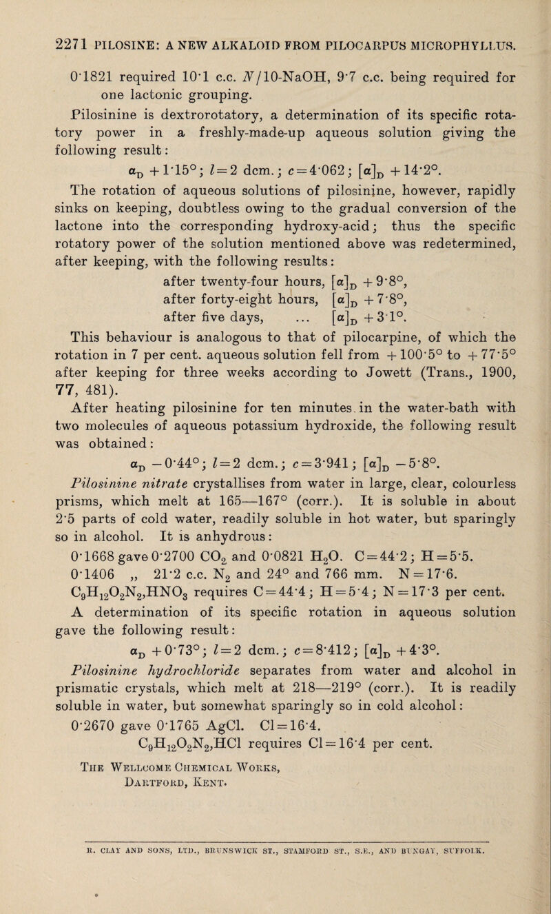 0'1821 required lO'l c.c. A/lO-NaOH, 9*7 c.c. being required for one lactonic grouping. Pilosinine is dextrorotatory, a determination of its specific rota¬ tory power in a freshly-made-up aqueous solution giving the following result: aD + 1*15°; 1 = 2 dcm.; c = 4*062; [a]D +14*2°. The rotation of aqueous solutions of pilosinjne, however, rapidly sinks on keeping, doubtless owing to the gradual conversion of the lactone into the corresponding hydroxy-acid; thus the specific rotatory power of the solution mentioned above was redetermined, after keeping, with the following results: after twenty-four hours, [ct]D + 9*8°, after forty-eight hours, [a]D +7*8°, after five days, ... [a]D +3T°. This behaviour is analogous to that of pilocarpine, of which the rotation in 7 per cent, aqueous solution fell from + 100*5° to + 77*5° after keeping for three weeks according to Jowett (Trans., 1900, 77, 481). After heating pilosinine for ten minutes, in the water-bath with two molecules of aqueous potassium hydroxide, the following result was obtained: aD —0*44°; Z = 2 dcm.; c = 3*941; ra]D —5*8°. Pilosinine nitrate crystallises from water in large, clear, colourless prisms, which melt at 165—167° (corr.). It is soluble in about 2*5 parts of cold water, readily soluble in hot water, but sparingly so in alcohol. It is anhydrous: 0*1668 gave0*2700 C02 and 0*0821 H20. C = 44*2; H = 5*5. 0*1406 „ 21*2 c.c. N2 and 24° and 766 mm. N = 17*6. C9H1202N2,HN03 requires C = 44*4; 11 = 5*4; N = 17*3 per cent. A determination of its specific rotation in aqueous solution gave the following result: aD +0*73°; 1 = 2 dcm.; c = 8*412; [a]D -j-4*3°. Pilosinine hydrochloride separates from water and alcohol in prismatic crystals, which melt at 218—219° (corr.). It is readily soluble in water, but somewhat sparingly so in cold alcohol: 0*2670 gave 0*1765 AgCl. Cl = 16*4. C9H1202N2,HC1 requires Cl = 16*4 per cent. The Wellcome Chemical Works, Hartford, Kent. R. CLAY AND SONS, LTD., BRUNSWICK ST., STAMFORD ST., S.E., AND BUNGAY, SUFFOLK.