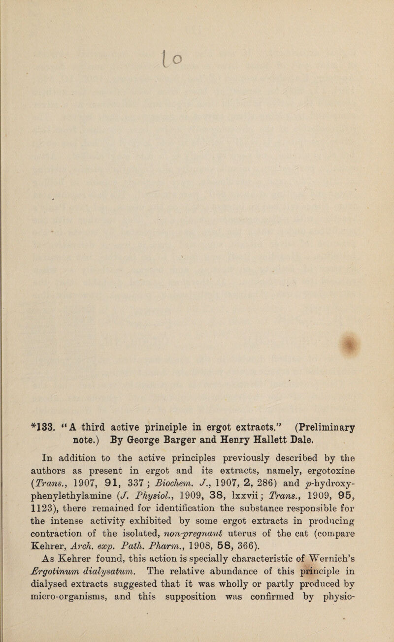 16 *133. “A third active principle in ergot extracts.” (Preliminary note.) By George Barger and Henry Hallett Bale. In addition to the active principles previously described by the authors as present in ergot and its extracts, namely, ergotoxine (Trans., 1907, 91, 337 ; Biochem. J., 1907, 2, 286) and ^-hydroxy- phenylethylamine (J. Physiol., 1909, 38, lxxvii; Trans., 1909, 95, 1123), there remained for identification the substance responsible for the intense activity exhibited by some ergot extracts in producing contraction of the isolated, non-pregnant uterus of the cat (compare .Kehrer, Arch. exp. Path. Pharm., 1908, 58, 366). As Kehrer found, this action is specially characteristic of Wernich’s Ergotinum dialysatum. The relative abundance of this principle in dialysed extracts suggested that it was wholly or partly produced by micro-organisms, and this supposition was confirmed by physio-